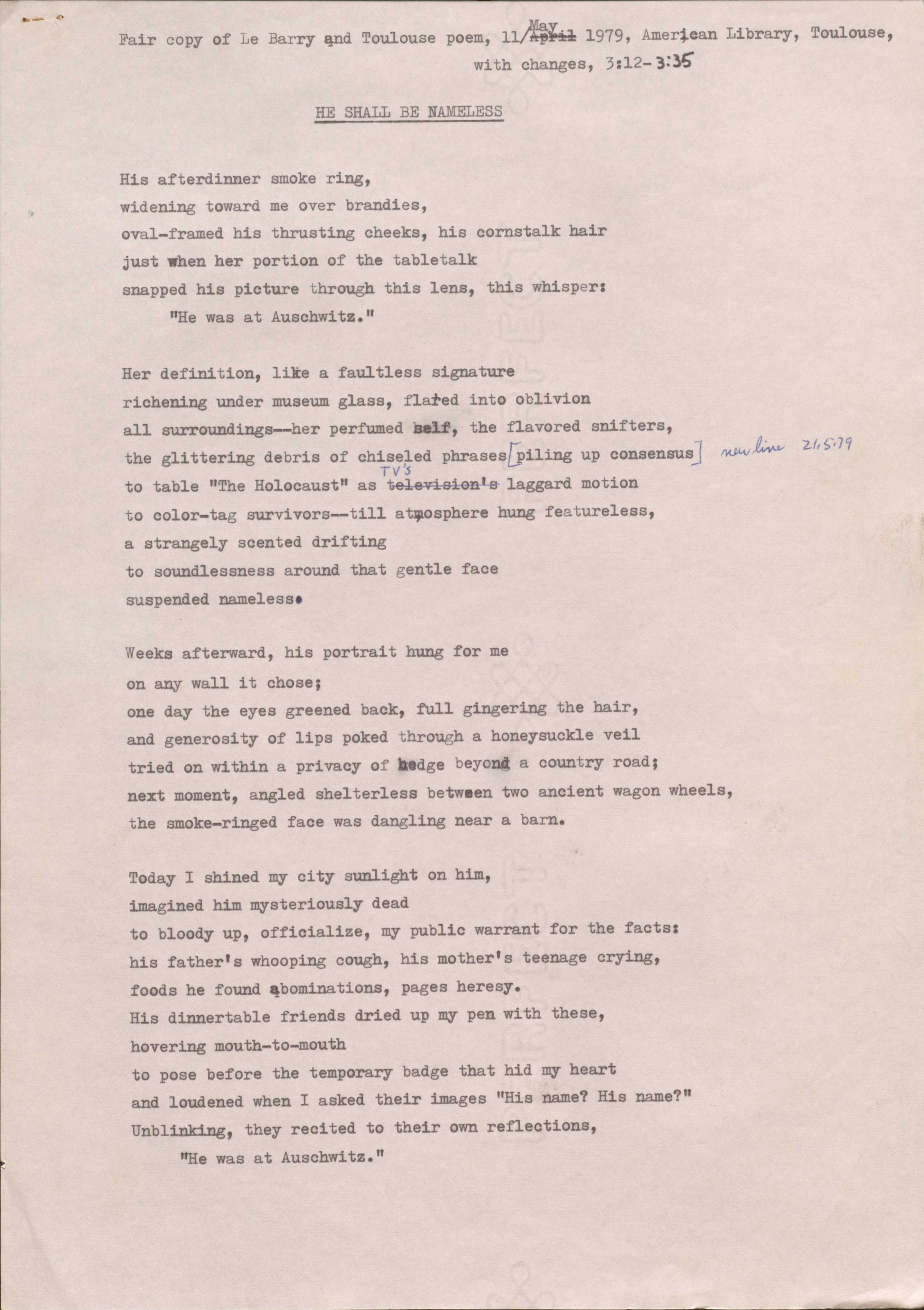 Fair copy of Le Barry end Toulouse poem, 11 May 1979, American Library, Toulouse, 
with changes, 3:12— 3:35

HE SHALL BE NAMELESS

His afterdinner smoke ring, 
widening toward me over brandies, 
oval-framed his thrusting cheeks, his cornstalk hair 
just when her portion of the tabletalk 
snapped his picture through this lens, this whisper:
"He was at Auschwitz."

Her definition, like a faultless signature 
richening under museum glass, flared into oblivion 
all surroundings--her perfumed self, the flavored snifters, 
the glittering debris of chiseled phrases
piling up consensus    new line 21.5.79
to table "The Holocaust" as TV's laggard motion 
to color-tag survivors--till atmosphere hung featureless, 
a strangely scented drifting 
to soundlessness around that gentle face 
suspended nameless.

Weeks afterward, his portrait hung for me 
on any wall it chose; 
one day the eyes greened back, full gingering the hair, 
and generosity of lips poked through a honeysuckle veil 
tried on within a privacy of hedge beyond a country road; 
next moment, angled shelterless between two ancient wagon wheels, 
the smoke-ringed face was dangling near a barn.

Today I shined my city sunlight on him, 
imagined him mysteriously dead 
to bloody up, officialize, my public warrant for the facts: 
his father's whooping cough, his mother's teenage crying, 
foods he found abominations, pages heresy.
His dinnertable friends dried up my pen with these, 
hovering mouth-to-mouth 
to pose before the temporary badge that hid my heart 
and loudened when I asked their images "His name? His name?" 
Unblinking, they recited to their own reflections,
"He was at Auschwitz."
