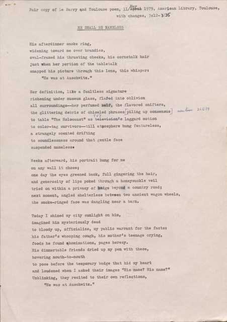 Fair copy of Le Barry end Toulouse poem, 11 May 1979, American Library, Toulouse, 
with changes, 3:12— 3:35

HE SHALL BE NAMELESS

His afterdinner smoke ring, 
widening toward me over brandies, 
oval-framed his thrusting cheeks, his cornstalk hair 
just when her portion of the tabletalk 
snapped his picture through this lens, this whisper:
"He was at Auschwitz."

Her definition, like a faultless signature 
richening under museum glass, flared into oblivion 
all surroundings--her perfumed self, the flavored snifters, 
the glittering debris of chiseled phrases
piling up consensus    new line 21.5.79
to table "The Holocaust" as TV's laggard motion 
to color-tag survivors--till atmosphere hung featureless, 
a strangely scented drifting 
to soundlessness around that gentle face 
suspended nameless.

Weeks afterward, his portrait hung for me 
on any wall it chose; 
one day the eyes greened back, full gingering the hair, 
and generosity of lips poked through a honeysuckle veil 
tried on within a privacy of hedge beyond a country road; 
next moment, angled shelterless between two ancient wagon wheels, 
the smoke-ringed face was dangling near a barn.

Today I shined my city sunlight on him, 
imagined him mysteriously dead 
to bloody up, officialize, my public warrant for the facts: 
his father's whooping cough, his mother's teenage crying, 
foods he found abominations, pages heresy.
His dinnertable friends dried up my pen with these, 
hovering mouth-to-mouth 
to pose before the temporary badge that hid my heart 
and loudened when I asked their images "His name? His name?" 
Unblinking, they recited to their own reflections,
"He was at Auschwitz."
