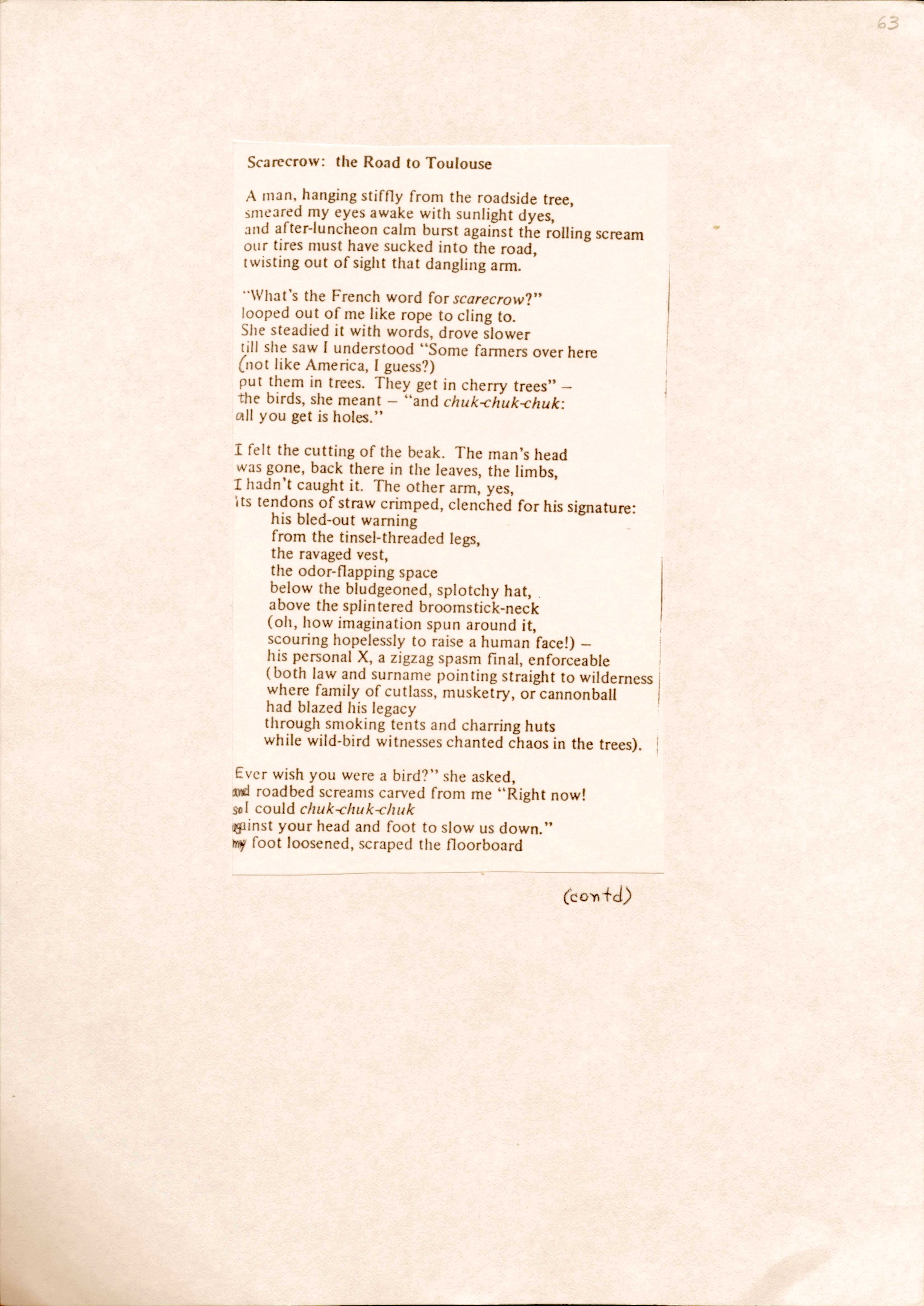 63

Scarecrow: the Road to Toulouse

A man, hanging stiffly from the roadside tree,
smeared my eyes awake with sunlight dyes,
and after-luncheon calm burst against the rolling scream
our tires must have sucked into the road,
twisting out of side that dangling arm.

“What’s the French word for scarecrow?”
looped out of me like rope to clink to.
She steadied it with words, drove slower
till she saw I understood “Some farmers over here
(not like America, I guess?)
put them in trees. They get in cherry trees” –
the birds, she meant – “and chuk-chuk-chuk:
all you get is holes.”

I felt the cutting of the beak. The man’s head
was gone, back there in the leaves, the limbs,
I hadn’t caught it. The other arm, yes
its tendons of straw crimped, clenched for his signature:
 his bled-out warning
 from the tinsel-threaded legs,
the ravaged vest,
the odor-flapping space
below the bludgeoned, splotchy hat,
above the splintered broomstick-neck
(oh, how imagination spun around it,
scouring hopelessly to raise a human face!)  –
his personal X, a zigzag spasm final, enforceable
(both law and surname pointing straight to wilderness
where family of cutlass, musketry, or cannonball
had blazed his legacy
through smoking tents and charring huts
while wild-bird witnesses changed chaos in the trees).

“Ever wish you were a bird? “ she asked,
and roadbed screams carved from me “Right now!
so I could chuk-chuk-chuk
against your head and foot to slow us down”
my foot loosened, scraped the floorboard

(contd)
