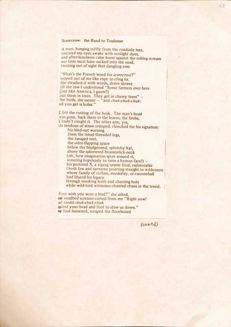 63
Scarecrow: the Road to Toulouse
A man, hanging stiffly from the roadside tree,
smeared my eyes awake with sunlight dyes,
and after-luncheon calm burst against the rolling scream
our tires must have sucked into the road,
twisting out of side that dangling arm.
“What’s the French word for scarecrow?”
looped out of me like rope to clink to.
She steadied it with words, drove slower
till she saw I understood “Some farmers over here
(not like America, I guess?)
put them in trees. They get in cherry trees” –
the birds, she meant – “and chuk-chuk-chuk:
all you get is holes.”
I felt the cutting of the beak. The man’s head
was gone, back there in the leaves, the limbs,
I hadn’t caught it. The other arm, yes
its tendons of straw crimped, clenched for his signature:
his bled-out warning
from the tinsel-threaded legs,
the ravaged vest,
the odor-flapping space
below the bludgeoned, splotchy hat,
above the splintered broomstick-neck
(oh, how imagination spun around it,
scouring hopelessly to raise a human face!) –
his personal X, a zigzag spasm final, enforceable
(both law and surname pointing straight to wilderness
where family of cutlass, musketry, or cannonball
had blazed his legacy
through smoking tents and charring huts
while wild-bird witnesses changed chaos in the trees).
“Ever wish you were a bird? “ she asked,
and roadbed screams carved from me “Right now!
so I could chuk-chuk-chuk
against your head and foot to slow us down”
my foot loosened, scraped the floorboard
(contd)