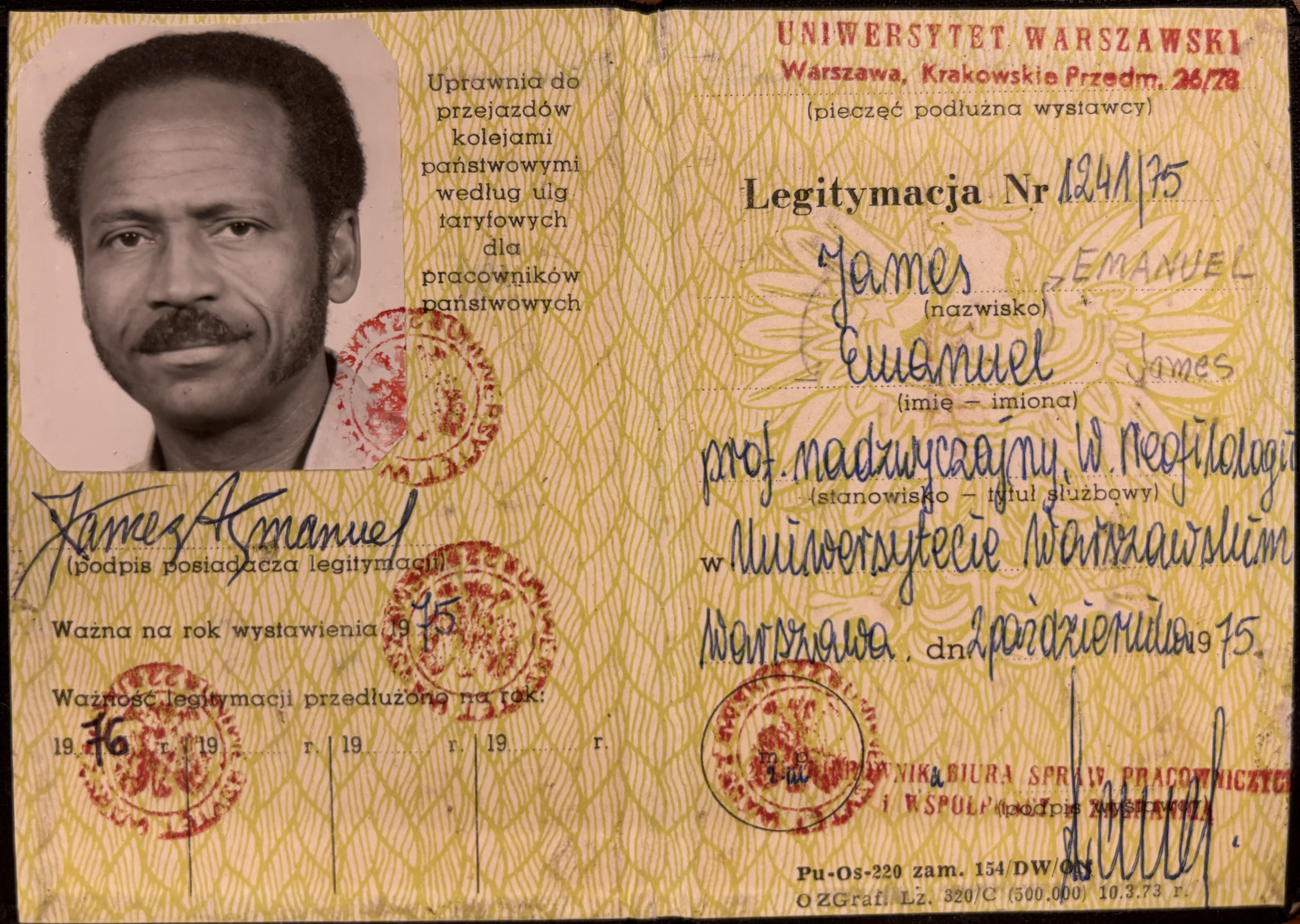 UNIWERSYTET WARZAWSKI
Warszawa, Krakowskia Przedm. 26/28
(pieczęć podluzna wstawcy)

Legitymacja Nr Ʌ24Ʌ\75

James EMANUEL
(nazwisko)

Emanuel James
(imie — imiona)

prof. madzwyczajny. W. Neofilologii

w Uniwersytecie Warszawslum
Warszawa dn 2 Paździerudio 1975

[unintelligible  words around stamp/seal]

[unintelligible] BIURA SPRAIV PRACOWWICZICH
i WSPOLP [intelligible stamp over text] (podpis wystawcy]

Pu-Os=22- zam. 154/DW/ON
O ZGraf. Lz. 32/C (500.000) 10.3.74 r.

Uprawnia do
przejazdowów
kolejami
państwowymi
wedlug ulg
taryfowych
dla
pracowników
państwowych

[unintelligible words around stamp/seal]

James A Emanual
(podpis posiadacza legitymacji)

Wazna na rok wystawienia 1975

[unintelligible words around stamp/seal]

Waźność legitymacji przedluźono na rok:
1976      19.....r.  19.....r.  19.....r.

[unintelligible words around stamp/seal]



 



