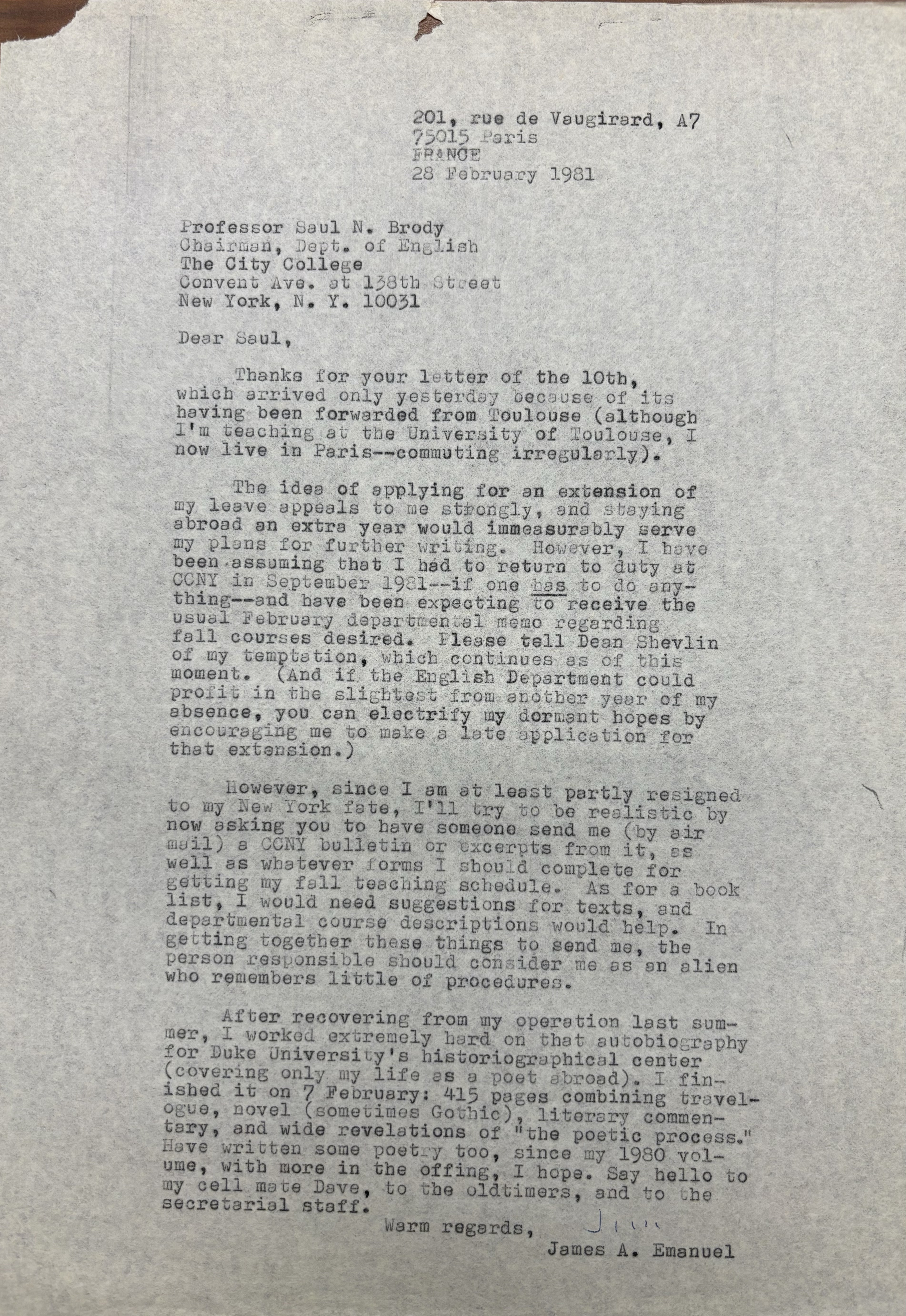 201, rue de Vaugirard, A7
       75015 Paris
       FRANCE
       28 February 1981


Professor Saul N. Brody
Chairman, Dept. of English
The City College
Convent Ave. at 138th Street
New York, N.Y. 10031

Dear Saul,

 Thanks for your letter of the 10th
which arrived only yesterday because of its
having been forwarded from Toulouse (although
I'm teaching at the University of Toulouse, I
now live in Paris--commuting irregularly).

 The idea of applying for an extension of
my leave appeals to be strongly, and staying
abroad an extra year would immeasurably serve
my plans for further writing. However, I have 
been assuming that I had to return to duty at
CCNY in September 1981--if one has to do any-
thing--and have been expecting to receive the
usual February departmental memo regarding
fall courses desired. Please tell Dean Shevlin
of my temptation, which continues as of this 
moment. (And if the English Department could
profit in the slightest from another year of my
absence, you can electrify my dormant hopes by
encouraging me to make a late application for
that extension.) 

 However, since I am at least partially resigned
to my New York fate, I'll try to be realistic by
now asking you to have someone send me (by air
mail) a CCNY bulletin or excerpts from it, as
well as whatever forms I should complete for
getting my fall teaching schedule. As for a book
list, I would need suggestions for texts, and
departmental course descriptions would help, In 
getting together these things to send me, the
person responsible should consider me as an alien
who remembers little of procedures.

 After recovering from my operation last sum-
mer, I worked extremely hard on that autobiography
for Duke University's historical center
(covering only my life as a poet abroad). I fin-
ished it on 7 February: 415 pages combining travel-
ogue, novel (sometimes Gothic), literary commen-
tary, and wide revelations of "the poetic process."
Have written some poetry too, since my 1980 vol-
ume, with more in the offing, I hope. Say hello to
my cell mate Dave, to the oldtimers, and to the
secretarial staff.
    Warm regards,
       James A. Emanuel
