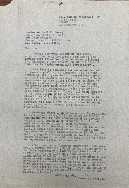 201, rue de Vaugirard, A7
       75015 Paris
       FRANCE
       28 February 1981


Professor Saul N. Brody
Chairman, Dept. of English
The City College
Convent Ave. at 138th Street
New York, N.Y. 10031

Dear Saul,

 Thanks for your letter of the 10th
which arrived only yesterday because of its
having been forwarded from Toulouse (although
I'm teaching at the University of Toulouse, I
now live in Paris--commuting irregularly).

 The idea of applying for an extension of
my leave appeals to be strongly, and staying
abroad an extra year would immeasurably serve
my plans for further writing. However, I have 
been assuming that I had to return to duty at
CCNY in September 1981--if one has to do any-
thing--and have been expecting to receive the
usual February departmental memo regarding
fall courses desired. Please tell Dean Shevlin
of my temptation, which continues as of this 
moment. (And if the English Department could
profit in the slightest from another year of my
absence, you can electrify my dormant hopes by
encouraging me to make a late application for
that extension.) 

 However, since I am at least partially resigned
to my New York fate, I'll try to be realistic by
now asking you to have someone send me (by air
mail) a CCNY bulletin or excerpts from it, as
well as whatever forms I should complete for
getting my fall teaching schedule. As for a book
list, I would need suggestions for texts, and
departmental course descriptions would help, In 
getting together these things to send me, the
person responsible should consider me as an alien
who remembers little of procedures.

 After recovering from my operation last sum-
mer, I worked extremely hard on that autobiography
for Duke University's historical center
(covering only my life as a poet abroad). I fin-
ished it on 7 February: 415 pages combining travel-
ogue, novel (sometimes Gothic), literary commen-
tary, and wide revelations of "the poetic process."
Have written some poetry too, since my 1980 vol-
ume, with more in the offing, I hope. Say hello to
my cell mate Dave, to the oldtimers, and to the
secretarial staff.
    Warm regards,
       James A. Emanuel
