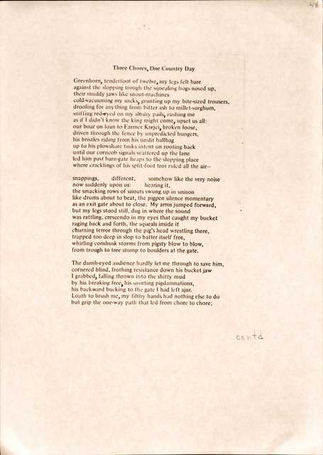 Three Chores, One Country Day

Greenhorn, tenderfoot of twelve, my legs felt bare
against the slopping trough the squealing hogs nosed up,
their muddy jaws like snout-machines 
cold-vacuuming my socks, grunting up my bite-sized trousers,
drooling for anything from bitter ash to millet-sorghum,
sniffing red-eyed on my sloshy pails, rushing me 
as if I didn't know the king might come, upset us all: 
our boar on loan to Farmer Krejci, broken loose, 
driven through the fence by unpredicted hungers, 
his bristles riding from his unslit ballbag 
up to his plowshare tusks intent on rooting back 
until our corncob signals scattered up the lane 
led him past barn-gate heaps to the slopping place 
where cracklings of his split-foot trot ruled all the air—

snappings,  different,  somehow like the very noise now suddenly upon us: hearing it, 
the smacking rows of snouts swung up in unison 
like drums about to beat, the pigpen silence momentary 
as an exit gate about to close. My arms jumped forward, 
but my legs stood still, dug in where the sound 
was rattling, crescendo in my eyes that caught my bucket raging back and forth, the squeals inside it 
churning terror through the pig's head wrestling there, trapped too deep in slop to batter itself free, 
whirling cornhusk storms from pigsty blow to blow, 
from trough to tree stump to boulders at the gate.

The dumb-eyed audience hardly let me through to save him, cornered blind, frothing resistance down his bucket jaw 
I grabbed, falling thrown into the shitty mud 
by his breaking free, his snorting pigdamnations, 
his backward bucking to the gate I had left ajar. 
Loath to brush me, my filthy hands had nothing else to do 
but grip the one-way path that led from chore to chore;
 
contd
