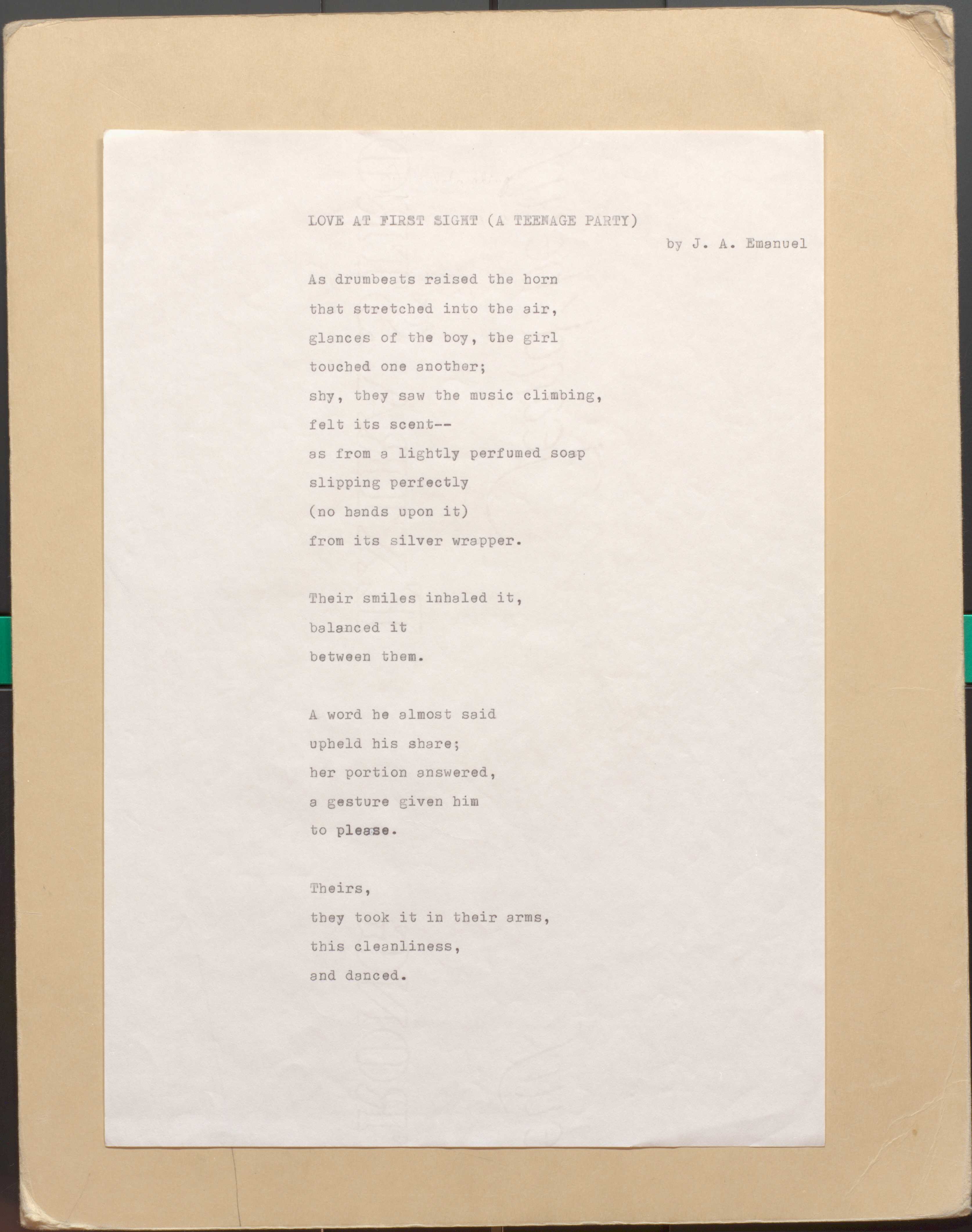   LOVE  AT FIRST SIGHT (A TEENAGE PARTY)
         By J. A. Emanuel
As drumbeats raised the horn 
that stretched into the air, 
glances of the boy, the girl 
touched one another; 
shy, they sow the music climbing, 
felt its scent--
as from a lightly perfumed soap 
slipping perfectly
(no hands upon it) 
from its silver wrapper.

Their smiles inhaled it,
balanced it 
between them.

A word he a1most said 
upheld his share; 
her portion answered, 
a gesture given him 
to please.

Theirs, 
they took it in their arms, 
this cleanliness, 
and danced.
