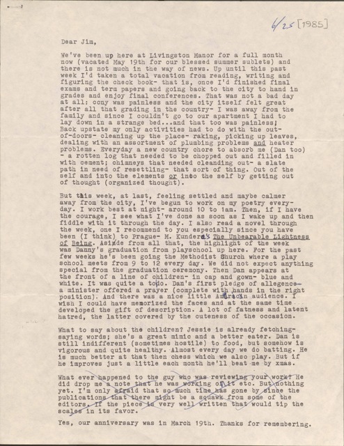 6/25 [1985]

Dear Jim,

We’ve been up here at Livingston Manor for a full month
now (vacated May 19th for our blessed summer sublets) and
there is not much in the way of news. Up until this past
week I’d taken a total vacation from reading, writing and
figuring the check book- that is, once I’d finished final
exams and term papers and going back to the city to hand in
grades and enjoy final conferences. That was not a bad day
at all: cony was painless and the city itself felt great
after all that grading in the country- I was away from the
family and since I couldn’t go to our apartment I had to 
lay down in a strange bed ... and that too was painless;
Back upstate my only activities had to do with the out-
of-doors- cleaning up the place- raking, picking up leaves,
dealing with an assortment of plumbing problems and heater
problems. Everyday a new country chore to absorb me (Dan too)
- a rotten log that needed to be chopped out and filled in
with cement; chimneys that needed cleanding out- a slate
path in need of resettling- that sort of thing. Out of the
self and into the elements or into the self by getting out
of thought (organized thought). 

But this week, at last, feeling settled and maybe calmer
away from the city, I’ve begun to work on my poetry every-
day. I work best at night- around 10 to 1am. Then, if I have
the courage, I see what I’ve done as soon as I wake up and then
fiddle with it through the day. I also read a novel through
the week, one I recommend to you especially since you have
been (I think) to Prague- M. Kundera’s The Unbearable Lightness
of Being. Asinde from all that, the highlight of the week
was Danny’s graduation from playschool up here. For the past
few weeks he’s been going the Methodist Church where a play
school meets from 9 to 12 every day. We did not expect anything
special from the graduation ceremony. Then Dan appears at
the front of a line with children- in cap and gown- blue and
white. It was quite a to|do. Dan’s first pledge of allegence-
a minister offered a prayer (complete with hands in the right
position). And there was a nice little American audience. I 
wish I could have memorized the faces and at the same time
developed the gift of description. A lot of fatness and latent
hatred, the latter covered by the cuteness of the occasion. 

What to say about the children? Jessie is already fetching-
saying words; she’s a great mimic and a better eater. Dan is
still indifferent (sometimes hostile) to food, but somehow is
vigorous and quite healthy. Almost every day we do batting. He
is much better at that then chess which we also play. But if
he improves just a little each month he’ll beat me by xmas.

What ever happened to the guy who was reviewing your work? He
did drop me a note that he was working on it etc. But nothing
yet. I’m only afraid that so much time has gone by since the
publications that there might be a squawk from some of the 
editors. If the piece is very well written that would tip the
scales in its favor.

Yes, our anniversary was in March 19th. Thanks for remembering. 




