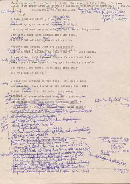 Poem begun at 3, rue du Midi, B 129, Toulouse, 7 July 1980, 8:55 p.m.—10:25.
(Idea from drive from le Barry to Toulouse yesterday afternoon.) 
Revised in Bulgaria, 14 Jul 1980, 3:14 p.m.—4:28 (Preslav notel, Near Vana, in Zlatni Pjasaci, 15-19 July
Title changed 17 July.

SCARECROW, U.S.A.: THE ROAD TO TOULOUSE

A man, hanging stiffly from [the] the roadside tree,
[smeared] dyed my eyes awake with [dying] smears of sunlight,
burst my after-luncheon calm [against the] into some rolling scream
our tires must have sucked into the road
[turning] [curving] twisting out of sight [the] that dangling arm.

“What’s the French word for scarecrow?”
[was] strung out the [rope I climbed to stay aboard] rope I clung to. She steadied it with words,
drove slower till I [heard] understood “Some famers over here 
[*19 July. Not like America, I guess?]
[hang] put them in [the] trees. They get in cherry trees”--
and the birds, she meant--“and chuk-chuk-chuk:
all you get is holes.”

I felt the cutting of the beak. The man’s head
Was [missing] gone, back there in the leaves, the limbs
I hadn’t [seen] caught it. The other arm, yes, 
[a twist] its tendons of straw clinched for [the] his signature:
[* 16 July: indent 5 spaces or more]
[the] his bled-out warming
[that] from the tinsel-threaded legs, [*Put on line by itself (15 July)*]
the [blowing] [flashing] ravaged vest
the [flap-fringed] [undecipherable] flapping space [*Put on line by itself (16 July)*]

[imagination spun and scoured around/above the broomstick neck
all clarified/signified a matching face
imagination spun and scoured so hopefully
above the splintered broomstick neck
(oh, how imagination spun there, and scoured so hopelessly
to cast a human face!)

15 July, 11:50 a.m.—12:33
16 July, 11:56 a.m.—؅12:35, 2:10 p.m.—2:48; 3:55—4:27; 5:52—6:48
17 July 11:52 a.m.-12:28
below the bludgeoned [undecipherable] hat,
above the splintered broomstick neck,
(oh, how imagination spun around it,
scouring hopelessly to raise a human face!)
illiterate even, an X, any breathing scar, 
some sign enforceable, acknowledging [a past,] people-past, a debt to pay, a surname [dragging] tracing back to wilderness 
where family of outlaws, musketry [and]/or cannonball
blazed legacies through [undecipherable] tents and huts, and wild birds witnessing 
[and] while wild birds witness[ing]es [undecipherable] and exchanged their chaos in the trees

19 July, 9:25 a.m.—10:10 a.m.
his personal X is last spasm, he marked [*replace “an X... line*]

