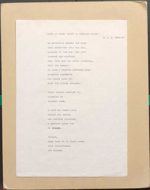   LOVE  AT FIRST SIGHT (A TEENAGE PARTY)
         By J. A. Emanuel
As drumbeats raised the horn 
that stretched into the air, 
glances of the boy, the girl 
touched one another; 
shy, they sow the music climbing, 
felt its scent--
as from a lightly perfumed soap 
slipping perfectly
(no hands upon it) 
from its silver wrapper.

Their smiles inhaled it,
balanced it 
between them.

A word he a1most said 
upheld his share; 
her portion answered, 
a gesture given him 
to please.

Theirs, 
they took it in their arms, 
this cleanliness, 
and danced.
