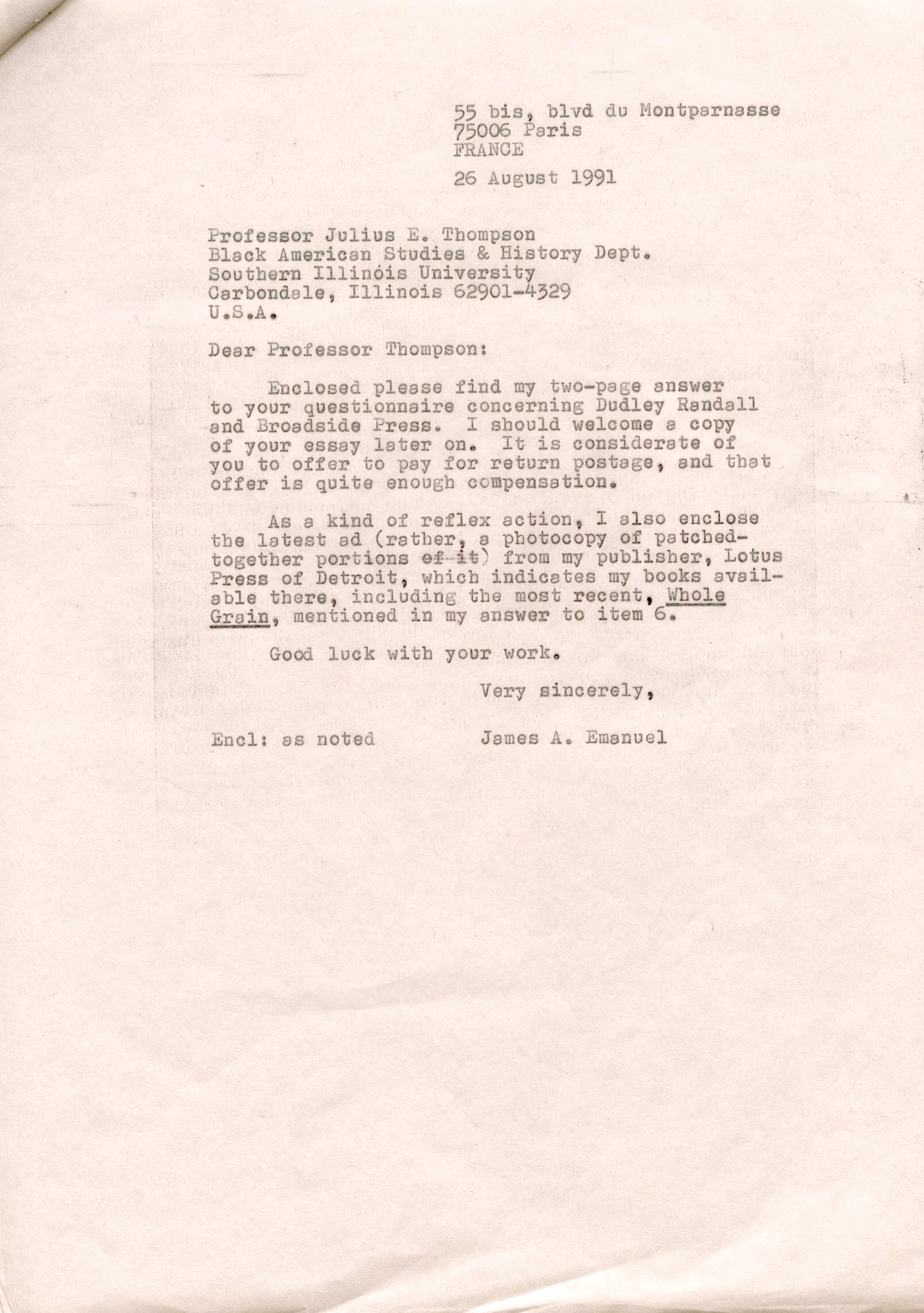 55 bis, blvd du Montparnasse 
75006 Paris 
FRANCE

26 August 1991 

Professor Julius E. Thompson 
Black American Studies & History Dept. 
Southern Illinois University 
Carbondole, Illinois 62901—4329 
U.S.A. 

Dear Professor Thompson: 

Enclosed please find my two—page answer 
to your questionnaire concerning Dudley Randall 
and Broadside Press. I should welcome a copy 
of your essay later on. It is considerate of
you to offer to pay for return postage, and that 
offer is quite enough compensation. 

As a kind of reflex action, I also enclose 
the latest ad (rather, a photocopy of patched— 
together portions from my publisher. Lotus 
Press of Detroit, which indicates my books avail— 
able there, including the most recent, Whole
Grain, mentioned in my answer to item 6. 

Good luck with your work.

Very sincerely 

Encl: as noted  James A. Emanuel

