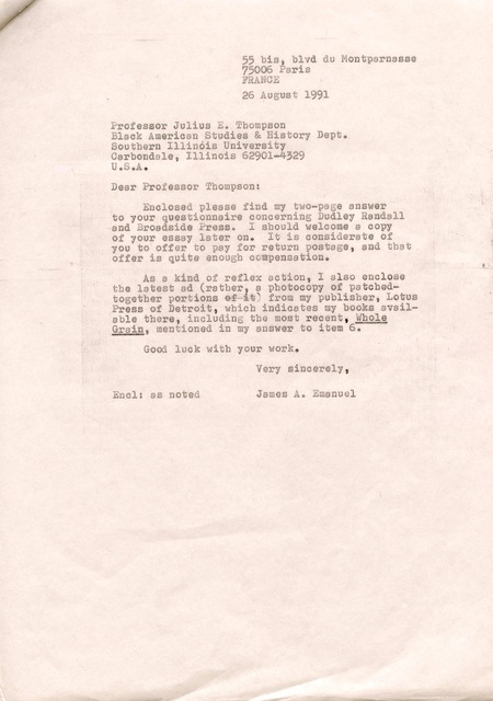 55 bis, blvd du Montparnasse 
75006 Paris 
FRANCE

26 August 1991 

Professor Julius E. Thompson 
Black American Studies & History Dept. 
Southern Illinois University 
Carbondole, Illinois 62901—4329 
U.S.A. 

Dear Professor Thompson: 

Enclosed please find my two—page answer 
to your questionnaire concerning Dudley Randall 
and Broadside Press. I should welcome a copy 
of your essay later on. It is considerate of
you to offer to pay for return postage, and that 
offer is quite enough compensation. 

As a kind of reflex action, I also enclose 
the latest ad (rather, a photocopy of patched— 
together portions from my publisher. Lotus 
Press of Detroit, which indicates my books avail— 
able there, including the most recent, Whole
Grain, mentioned in my answer to item 6. 

Good luck with your work.

Very sincerely 

Encl: as noted  James A. Emanuel
