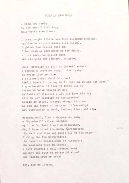 POET AS FISHERMAN

I fish for words 
to say what I fish for, 
half-catch sometimes.

I have caught little pan fish flashing sunlight 
(yellow perch, crappies, blue—gills), 
lighthearted reeled them in, 
filed them on stringers on the shore. 
A nice mess, we called them, 
and ate with our fingers, laughing.

Once, dreaming of fish in far-off waters, 
I hooked a two-foot carp in Michigan, 
on nylon line so fine 
a fellow-fisher shook his head:
"He'll break it, sure; be' 11 roll on it and get away."
A quarter-hour it took to bring him in; 
Back-and-forth toward my net, 
syllable by syllable I let him have his way 
till he lay flopping on the grass--
beside no other, himself enough in size: 
he fed the three of us (each differently) 
new strategies of hook, leader, line, and rod.

Working well, I am a deep-water man, 
a "Daredevil" silver wobbler  
my lure for lake trout in midsummer. 
Oh, I have tried the moon, thermometers-- 
the bait and time and place all by the rule-- 
fishing for the masterpiece, 
the imperial muskellunge in Minnesota, 
the peerless pike in Canada. 
I have propped a well-thumbed book 
against the butt of my favorite rod 
and fished from my heart.

Yet, for my labors,
