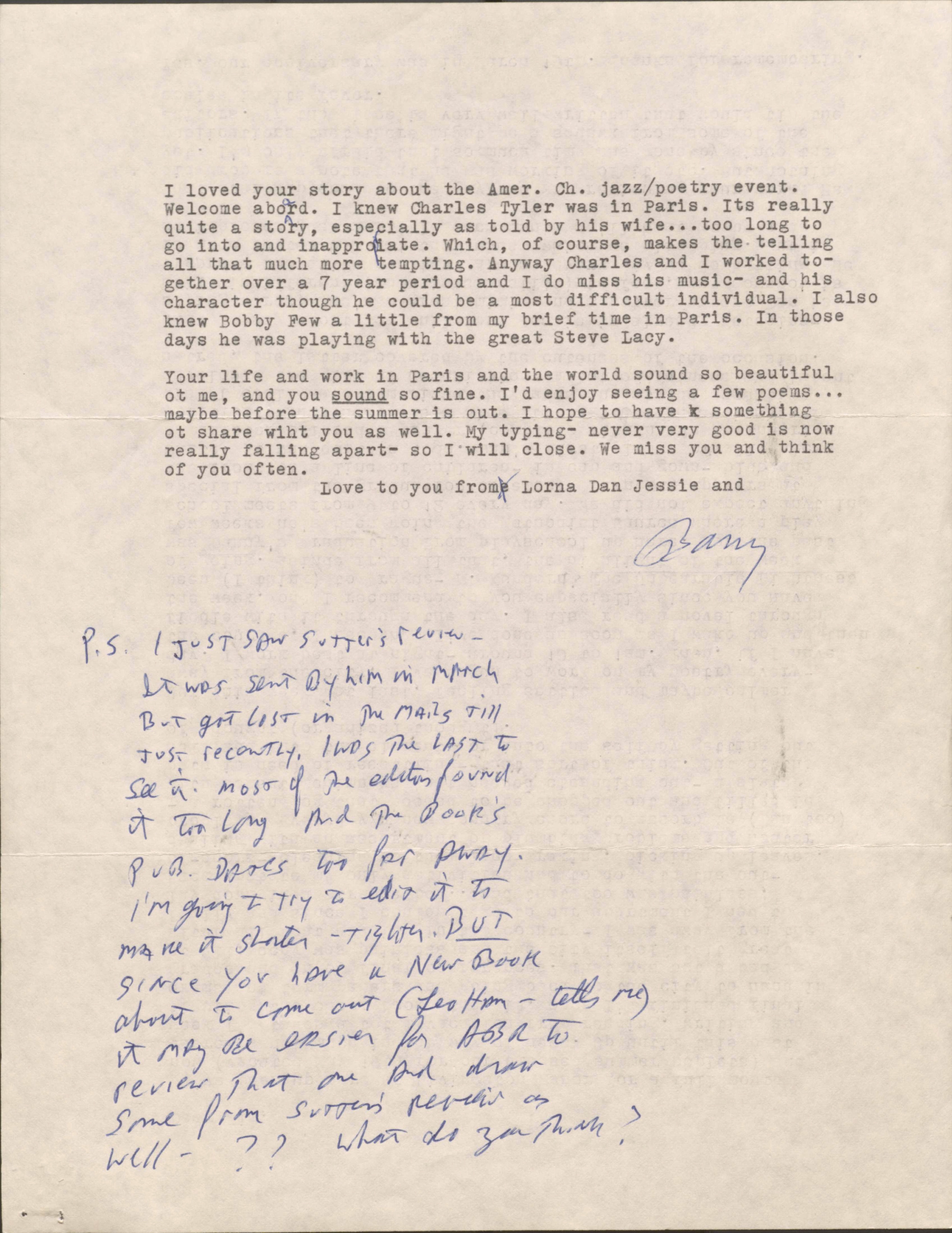I loved your story about the Amer. Ch. jazz/poetry event.
Welcome aboard. I knew Charles Tyler was in Paris. Its really
quite a story, especially as told by his wife ... too long to
go into and inappropriate. Which, of course, makes the telling
all that much more tempting. Anyway Charles and I worked to-
gether over a 7 year period and I do miss his music- and his
character though he could be a most difficult individual. I also
knew Bobby Few a little from my brief time in Paris. In those
days he was playing with the great Steve Lacy.

Your life and work in Paris and the world sound so beautiful
ot me, and you sound so fine. I’d enjoy seeing a few poems ...
maybe before the summer is out. I hope to have something
ot share wiht you as well. My typing- never very good is now
really falling apart- so I will close. We miss you and think
of you often.

  Love to you frome Lorna Dan Jessie and

      [signature]

P. S. I just saw Sutter’s review-
  it was sent by him in March
  bot got lost in the mails till
  just recently. I was the last to
  see it. Most of the editors found
  it too long and the book’s
  pub. dates too far away.
  I’m going to try to edit it to
  make it shorters - tighter. BUT
  since you have a new book
  about to come out (Leo Ham - tells me)
  it may be easier for ABR to
  review that one and draw
  some from Sutton’s review as
  well - ??  What do you think?
