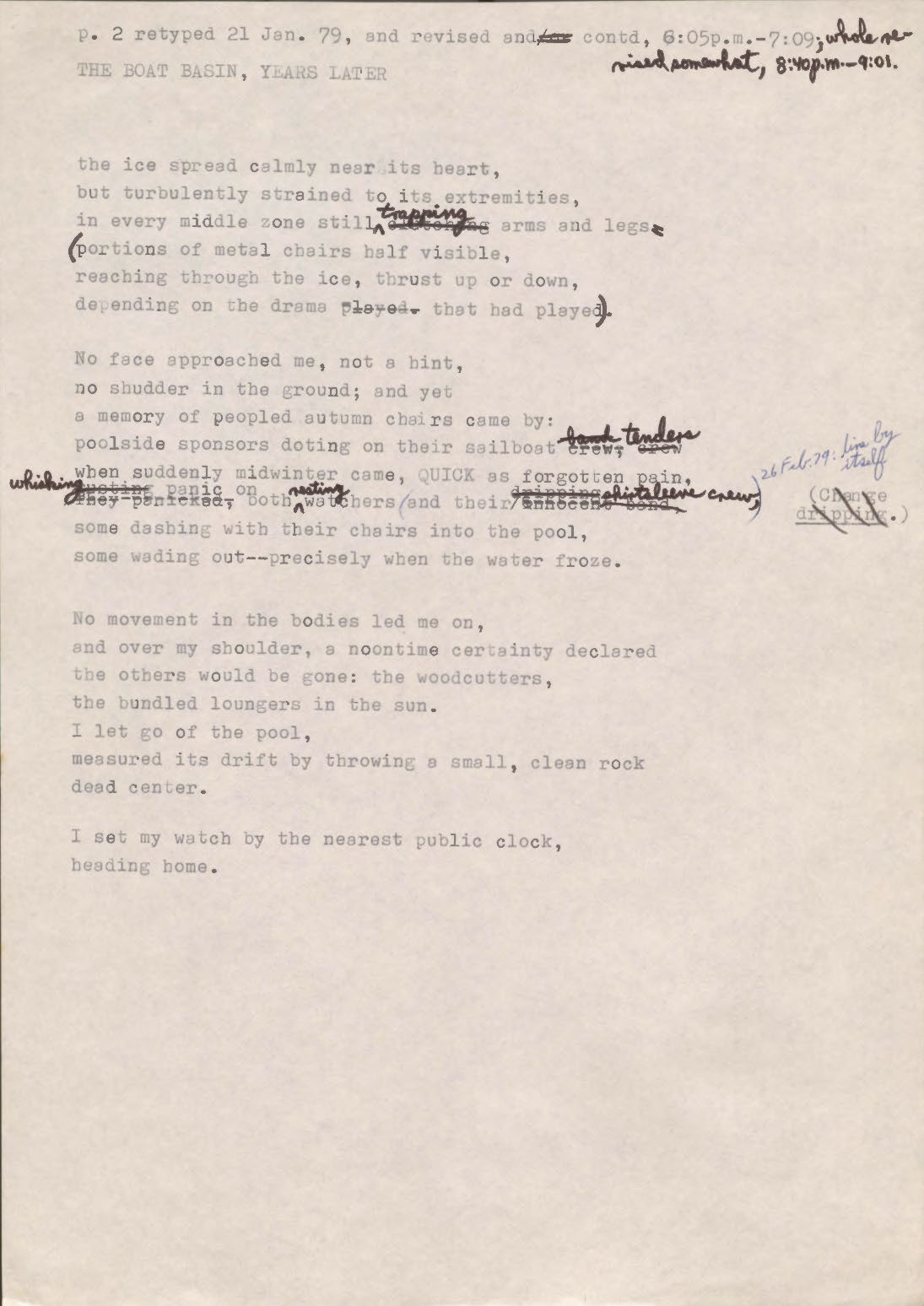 "p. 2 retyped 21 Jan. 79, and revised and[/or] contd, 6:05 p.m.—7:09; whole revised somewhat, 8:40 p.m.—9:01  THE BOAT BASIN, YEARS LATER  the ice spread calmly near its heart but turbulently strained to its extremities, in every middle zone still [clutching] trapping arms and legs (portions of metal chairs half visible, reaching through the ice, thrust up or down, depending on the drama [played] that had played).  No face approached me, not a hint, no shudder in the ground; and yet a memory of peopled autumn chairs came by: poolside sponsors doing on their sailboat [crew, crew, bank] tenders when suddenly midwinter came, QUICK as forgotten pain, [they panicked] [ousting] whishing panic on both resting watchers (and their [innocent band] [dripping] shirtsleeve crew, [*change dripping*] [*26 Feb. 79: line by itself*]  some dashing with their chairs into the pool, some wading out--precisely when the water froze.   No movement in the bodies led me on, and over my shoulder, a noontime certainty declared the others would be gone: the woodcutters, the bundled loungers in the sun. I let go of the pool, measured its drift by throwing a small, clean rock dead center.  I set my watch by the nearest public clock, heading home.   "
