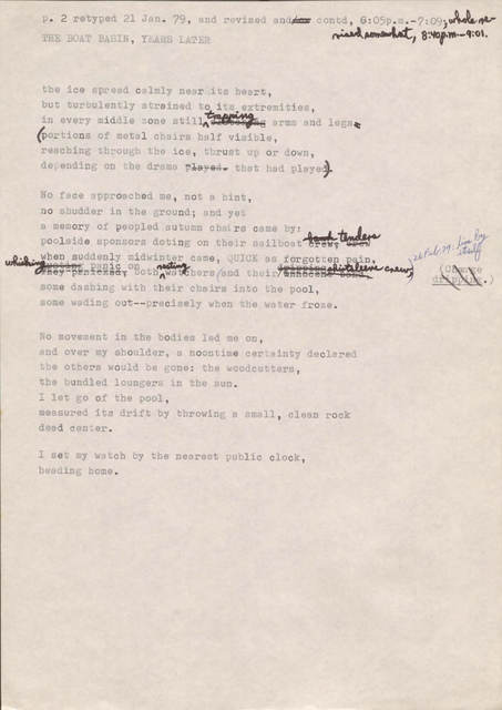 "p. 2 retyped 21 Jan. 79, and revised and[/or] contd, 6:05 p.m.—7:09; whole revised somewhat, 8:40 p.m.—9:01  THE BOAT BASIN, YEARS LATER  the ice spread calmly near its heart but turbulently strained to its extremities, in every middle zone still [clutching] trapping arms and legs (portions of metal chairs half visible, reaching through the ice, thrust up or down, depending on the drama [played] that had played).  No face approached me, not a hint, no shudder in the ground; and yet a memory of peopled autumn chairs came by: poolside sponsors doing on their sailboat [crew, crew, bank] tenders when suddenly midwinter came, QUICK as forgotten pain, [they panicked] [ousting] whishing panic on both resting watchers (and their [innocent band] [dripping] shirtsleeve crew, [*change dripping*] [*26 Feb. 79: line by itself*]  some dashing with their chairs into the pool, some wading out--precisely when the water froze.   No movement in the bodies led me on, and over my shoulder, a noontime certainty declared the others would be gone: the woodcutters, the bundled loungers in the sun. I let go of the pool, measured its drift by throwing a small, clean rock dead center.  I set my watch by the nearest public clock, heading home.   "