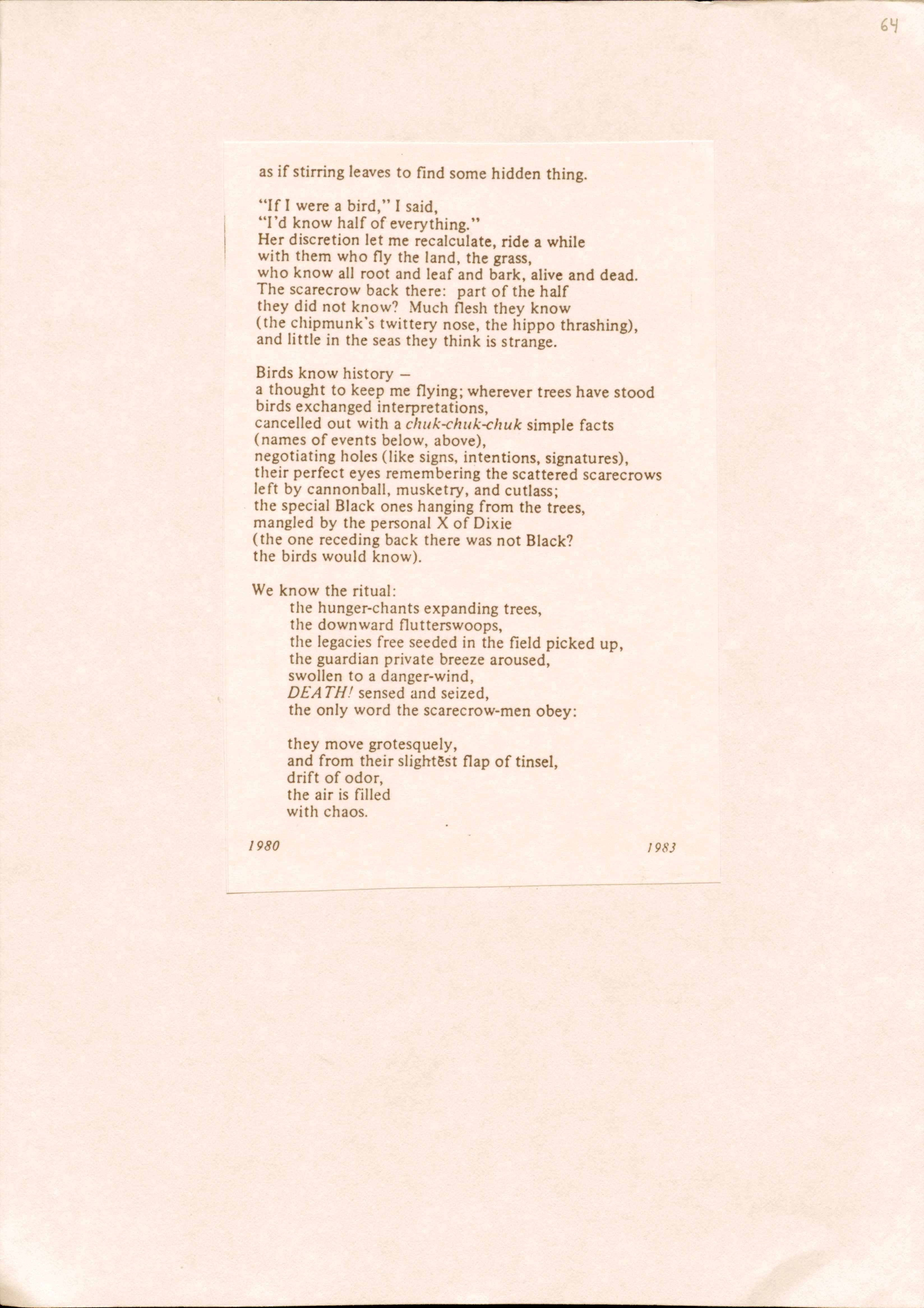 as if stirring leaves to find some hidden thing.

"If I were a bird," I said,
"I'd know half of everything."
Her discretion let me recalculate, ride a while 
with them who fly the land, the grass, 
who know all root and leaf and bark, alive and dead. 
The scarecrow back there: part of the half 
they did not know? Much flesh they know 
(the chipmunk's twittery nose, the hippo thrashing), 
and little in the seas they think is strange.

Birds know history — 
a thought to keep me flying; wherever trees have stood 
birds exchanged interpretations, 
cancelled out with a chuk-chuk-chuk simple facts 
(names of events below, above), 
negotiating holes (like signs, intentions, signatures), 
their perfect eyes remembering the scattered scarecrows 
left by cannonball, musketry, and cutlass; 
the special Black ones hanging from the trees, 
mangled by the personal X Of Dixie 
(the one receding back there was not Black? 
the birds would know).

We know the ritual:
the hunger-chants expanding trees, 
the downward flutterswoops, 
the legacies free seeded in the field picked up, 
the guardian private breeze aroused, 
swollen to a danger-wind, 
DEATH! sensed and seized, 
the only word the scarecrow-men obey:

they move grotesquely, 
and from their slightest flap of tinsel, 
drift of odor, 
the air is filled 
with chaos.

1980      1983


