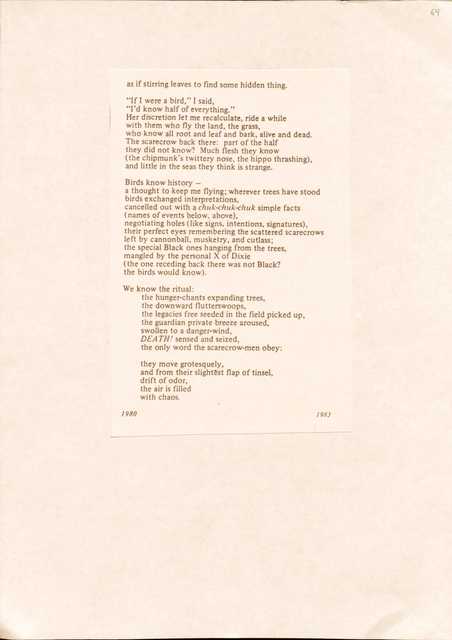 as if stirring leaves to find some hidden thing.

"If I were a bird," I said,
"I'd know half of everything."
Her discretion let me recalculate, ride a while 
with them who fly the land, the grass, 
who know all root and leaf and bark, alive and dead. 
The scarecrow back there: part of the half 
they did not know? Much flesh they know 
(the chipmunk's twittery nose, the hippo thrashing), 
and little in the seas they think is strange.

Birds know history — 
a thought to keep me flying; wherever trees have stood 
birds exchanged interpretations, 
cancelled out with a chuk-chuk-chuk simple facts 
(names of events below, above), 
negotiating holes (like signs, intentions, signatures), 
their perfect eyes remembering the scattered scarecrows 
left by cannonball, musketry, and cutlass; 
the special Black ones hanging from the trees, 
mangled by the personal X Of Dixie 
(the one receding back there was not Black? 
the birds would know).

We know the ritual:
the hunger-chants expanding trees, 
the downward flutterswoops, 
the legacies free seeded in the field picked up, 
the guardian private breeze aroused, 
swollen to a danger-wind, 
DEATH! sensed and seized, 
the only word the scarecrow-men obey:

they move grotesquely, 
and from their slightest flap of tinsel, 
drift of odor, 
the air is filled 
with chaos.

1980      1983

