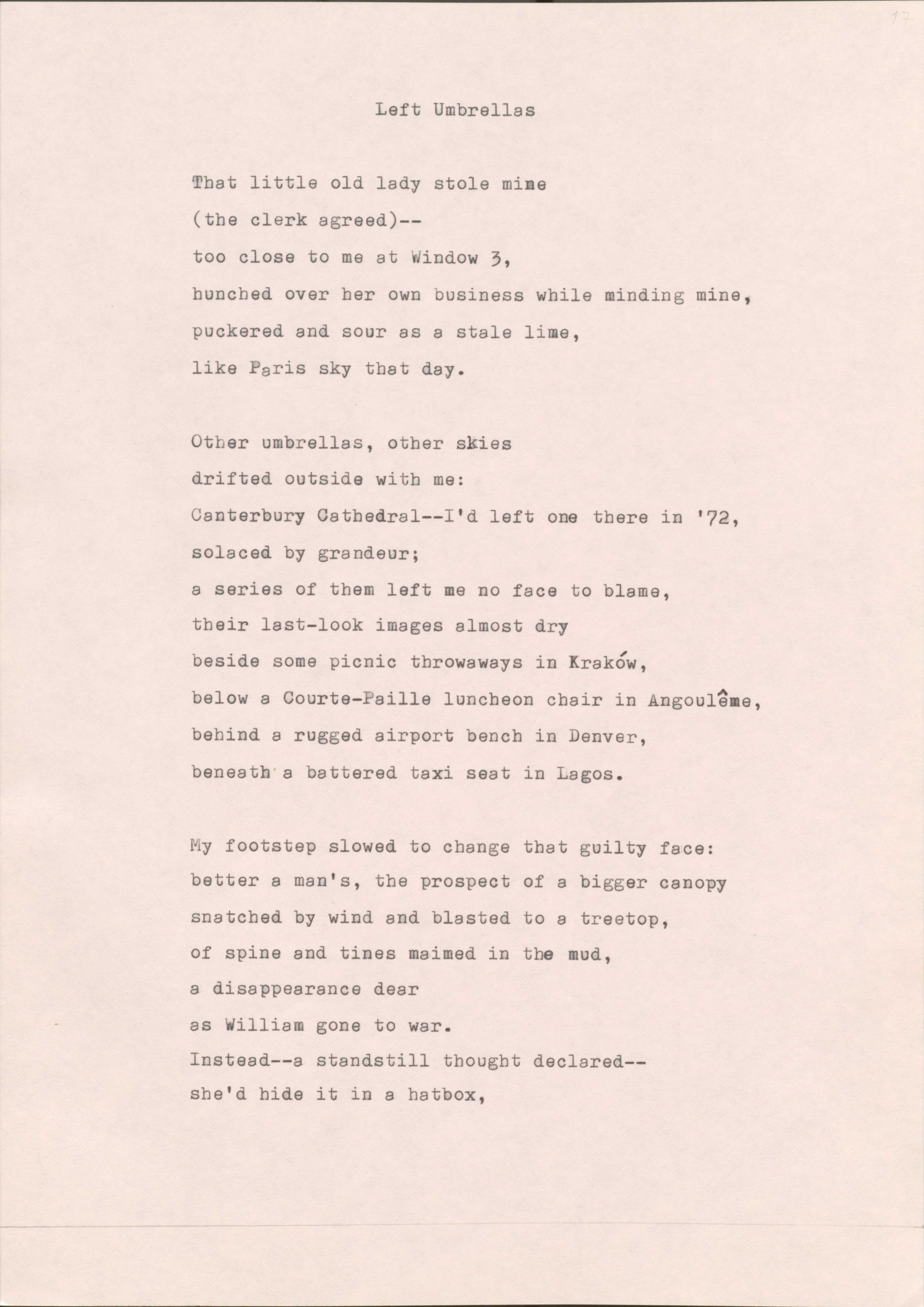 Left Umbrellas

That little old lady stole mine 
(the clerk agreed)-- 
too close to me at Window 3,
hunched over her own business while minding mine,
puckered and sour as a stale lime, 
like Paris sky that day.

Other umbrellas, other skies 
drifted outside with me:
Canterbury Cathedral-- I'd left one there in '72,
Solaced by grandeur;
a series of them left me no face to blame, 
their last-look images almost dry 
beside some picnic throwaways in Kraków, 
below a Courte-Paille luncheon chair in Angoulême, 
behind a rugged airport bench in Denver,
beneath a battered taxi seat in Lagos.

My footstep slowed to change that guilty face:
better a man's, the prospect of a bigger canopy
snatched by wind and blasted to a treetop,
of spine and tines maimed in the mud,
a disappearance dear 
as William gone to war.
Instead-- a standstill thought declared--
she'd hide it in a hatbox,

