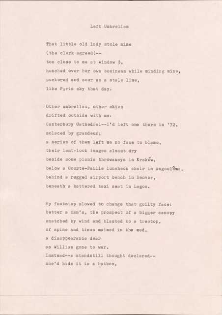 Left Umbrellas

That little old lady stole mine 
(the clerk agreed)-- 
too close to me at Window 3,
hunched over her own business while minding mine,
puckered and sour as a stale lime, 
like Paris sky that day.

Other umbrellas, other skies 
drifted outside with me:
Canterbury Cathedral-- I'd left one there in '72,
Solaced by grandeur;
a series of them left me no face to blame, 
their last-look images almost dry 
beside some picnic throwaways in Kraków, 
below a Courte-Paille luncheon chair in Angoulême, 
behind a rugged airport bench in Denver,
beneath a battered taxi seat in Lagos.

My footstep slowed to change that guilty face:
better a man's, the prospect of a bigger canopy
snatched by wind and blasted to a treetop,
of spine and tines maimed in the mud,
a disappearance dear 
as William gone to war.
Instead-- a standstill thought declared--
she'd hide it in a hatbox,

