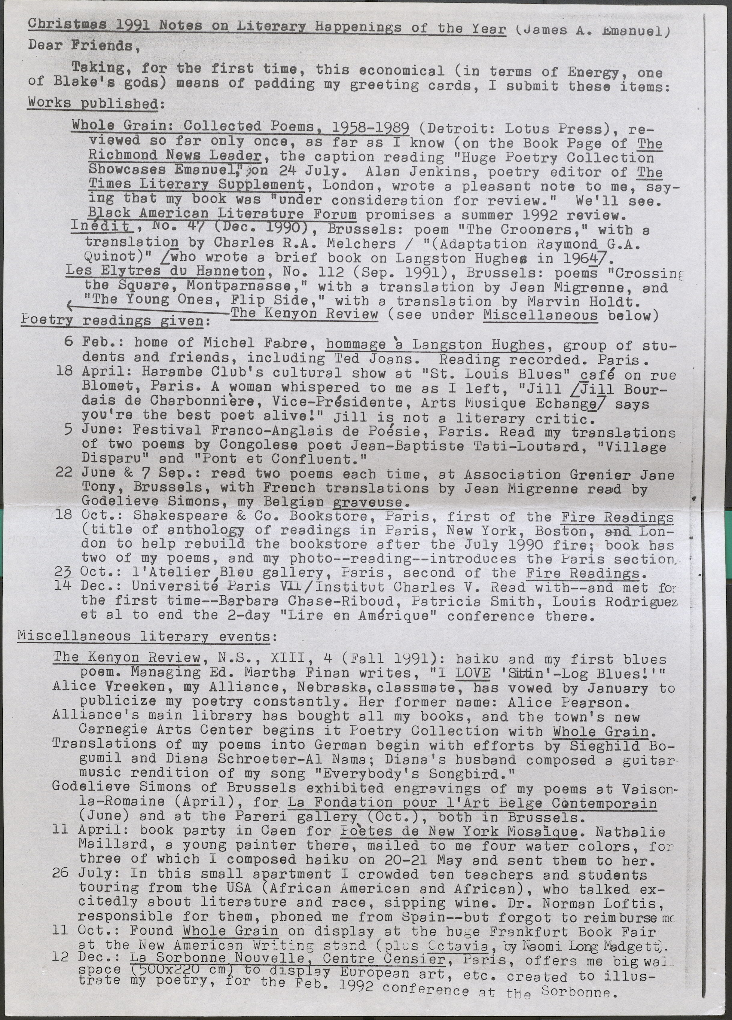 Christmas 1991 Notes on Literary Happenings of the Year (James A. Emanual)  Dear Friends, Taking, for the first time, this economical (in terms of Energy, one of Blake's gods) means of padding my greeting cards, I submit these items:  Works published:  Whole Grain: Collected Poems, 1958-1989 (Detroit: Lotus Press), reviewed so far only once, as far as I know (on the Book Page of The Richmond News Leader, the caption reading "Huge Poetry Collection Showcases Emanuel,"on 24 July. Alan Jenkins, poetry editor of The Times Literary Supplement, London, wrote a pleasant note to me, saying that my book was "under consideration for review." We'll see. Black American Literature Forum promises a summer 1992 review.  Inedit , No. 47 (Dec. 1990), Brussels: poem "The Crooners," with a translation by Charles R.A. Melchers / "(Adaptation Raymond G.A. Quinot)" [who wrote a brief book on Langston Hughes in 1964]-  Les Elytres du Hanneton, No. 112 (Sep. 1991), Brussels: poems "Crossing the Square, Montparnasse," with a translation by Jean Migrenne, and "The Young Ones, Flip Side," with a translation by Marvin Holdt.  <- . . The Kenyon Review (see under Miscellaneous below)  Poetry readings given:  6 Feb.: home of Michel Fabre, hommage a Langston Hughes, group of students and friends, including Ted Joans. Reading recorded. Paris.  18 April: Harambe Club's cultural show at "St. Louis Blues” cafe on rue Blomet, Paris. A woman whispered to me as I left, "Jill [Jill Bourdais de Charbonniere, Vice-Presidente, Arts Miusique Echange] says you're the best poet alive!" Jill is not a literary critic.  5 June: Festival Franco-Anglais de Poesie, Paris. Read my translations of two poems by Congolese poet Jean-Baptiste Tati-Loutard, "Village Disparu" and "Pont et Confluent."  22 June & 7 Sep.: read two poems each time, at Association Grenier Jane Tony, Brussels, with French translations by Jean Migrenne read by Godelieve Simons, my Belgian graveuse.  18 Oct.: Shakespeare & Co. Bookstore, Paris, first of the Fire Readings (title of anthology of readings in Paris, New York, Boston, and London to help rebuild the bookstore after the July 1990 fire; book has two of my poems, and my photo--reading--introduces the Paris section  23 Oct.: l'Atelier Blau gallery, Paris, second of tbe Fire Readings.  14 Dec.: Universite Paris Vll / Institut Charles V. Read with--and met for the first time--Barbara Chase-Riboud, Patricia Smith, Louis Rodriguez et al to end the 2-day "Lire en Amerique" conference there.  Miscellaneous literary events:  The Kenyon Review, N.S., XIII, 4 (Fall 1991): haiku and my first blues poem. Managing Ed. Martha Finan writes, "I LOVE 'Sittin'-Log Blues!"'  Alice Vreeken, my Alliance, Nebraska,classmate-;-has vowed by January to publicize my poetry constantly. Her former name: Alice Pearson.  Alliance's main library has bought all my books, and the town's new Carnegie Arts Center begins it Poetry Collection with Whole Grain.  Translations of my poems into German begin with efforts by Sieghild Bogumil and Diana Schroeter-Al Nama; Diana's husband composed a guitar music rendition of my song "Everybody's Songbird."  Godelieve Simons of Brussels exhibited engravings of my poems at Vaisonla- Romaine (April), for La Fondation our l'Art Bel e Contemporain (June) and at the Pareri gallery Oct. , both in Brussels.  11 April: book party in Caen for Foetes de New York Mosaique. Nathalie Maillard, a young painter there, mailed to me four water colors, for three of which I composed haiku on 20-21 May and sent them to her.  26 July: In this small apartment I crowded ten teachers and students touring from the USA (African American and African), who talked excitedly about literature and race, sipping wine. Dr. Norman Loftis, responsible for them, phoned me from Spain--but forgot to reimburse me  11 Oct.: Found Whole Grain on display at tbe huge Frankfurt Book Fair 12 at the New American Writing stand (plus Octavia, by Naomi Long Madgett,  12 Dec •• La Sorbonne Nouvelle, Centre Censier, Paris, offers me big wall space 500x220 cm to display European art, etc. created to illustrate my poetry, for the Feb. 1992 conference at the Sorbonne.