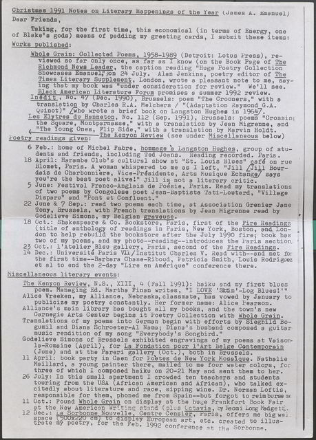 Christmas 1991 Notes on Literary Happenings of the Year (James A. Emanual)  Dear Friends, Taking, for the first time, this economical (in terms of Energy, one of Blake's gods) means of padding my greeting cards, I submit these items:  Works published:  Whole Grain: Collected Poems, 1958-1989 (Detroit: Lotus Press), reviewed so far only once, as far as I know (on the Book Page of The Richmond News Leader, the caption reading "Huge Poetry Collection Showcases Emanuel,"on 24 July. Alan Jenkins, poetry editor of The Times Literary Supplement, London, wrote a pleasant note to me, saying that my book was "under consideration for review." We'll see. Black American Literature Forum promises a summer 1992 review.  Inedit , No. 47 (Dec. 1990), Brussels: poem "The Crooners," with a translation by Charles R.A. Melchers / "(Adaptation Raymond G.A. Quinot)" [who wrote a brief book on Langston Hughes in 1964]-  Les Elytres du Hanneton, No. 112 (Sep. 1991), Brussels: poems "Crossing the Square, Montparnasse," with a translation by Jean Migrenne, and "The Young Ones, Flip Side," with a translation by Marvin Holdt.  <- . . The Kenyon Review (see under Miscellaneous below)  Poetry readings given:  6 Feb.: home of Michel Fabre, hommage a Langston Hughes, group of students and friends, including Ted Joans. Reading recorded. Paris.  18 April: Harambe Club's cultural show at "St. Louis Blues” cafe on rue Blomet, Paris. A woman whispered to me as I left, "Jill [Jill Bourdais de Charbonniere, Vice-Presidente, Arts Miusique Echange] says you're the best poet alive!" Jill is not a literary critic.  5 June: Festival Franco-Anglais de Poesie, Paris. Read my translations of two poems by Congolese poet Jean-Baptiste Tati-Loutard, "Village Disparu" and "Pont et Confluent."  22 June & 7 Sep.: read two poems each time, at Association Grenier Jane Tony, Brussels, with French translations by Jean Migrenne read by Godelieve Simons, my Belgian graveuse.  18 Oct.: Shakespeare & Co. Bookstore, Paris, first of the Fire Readings (title of anthology of readings in Paris, New York, Boston, and London to help rebuild the bookstore after the July 1990 fire; book has two of my poems, and my photo--reading--introduces the Paris section  23 Oct.: l'Atelier Blau gallery, Paris, second of tbe Fire Readings.  14 Dec.: Universite Paris Vll / Institut Charles V. Read with--and met for the first time--Barbara Chase-Riboud, Patricia Smith, Louis Rodriguez et al to end the 2-day "Lire en Amerique" conference there.  Miscellaneous literary events:  The Kenyon Review, N.S., XIII, 4 (Fall 1991): haiku and my first blues poem. Managing Ed. Martha Finan writes, "I LOVE 'Sittin'-Log Blues!"'  Alice Vreeken, my Alliance, Nebraska,classmate-;-has vowed by January to publicize my poetry constantly. Her former name: Alice Pearson.  Alliance's main library has bought all my books, and the town's new Carnegie Arts Center begins it Poetry Collection with Whole Grain.  Translations of my poems into German begin with efforts by Sieghild Bogumil and Diana Schroeter-Al Nama; Diana's husband composed a guitar music rendition of my song "Everybody's Songbird."  Godelieve Simons of Brussels exhibited engravings of my poems at Vaisonla- Romaine (April), for La Fondation our l'Art Bel e Contemporain (June) and at the Pareri gallery Oct. , both in Brussels.  11 April: book party in Caen for Foetes de New York Mosaique. Nathalie Maillard, a young painter there, mailed to me four water colors, for three of which I composed haiku on 20-21 May and sent them to her.  26 July: In this small apartment I crowded ten teachers and students touring from the USA (African American and African), who talked excitedly about literature and race, sipping wine. Dr. Norman Loftis, responsible for them, phoned me from Spain--but forgot to reimburse me  11 Oct.: Found Whole Grain on display at tbe huge Frankfurt Book Fair 12 at the New American Writing stand (plus Octavia, by Naomi Long Madgett,  12 Dec •• La Sorbonne Nouvelle, Centre Censier, Paris, offers me big wall space 500x220 cm to display European art, etc. created to illustrate my poetry, for the Feb. 1992 conference at the Sorbonne.
