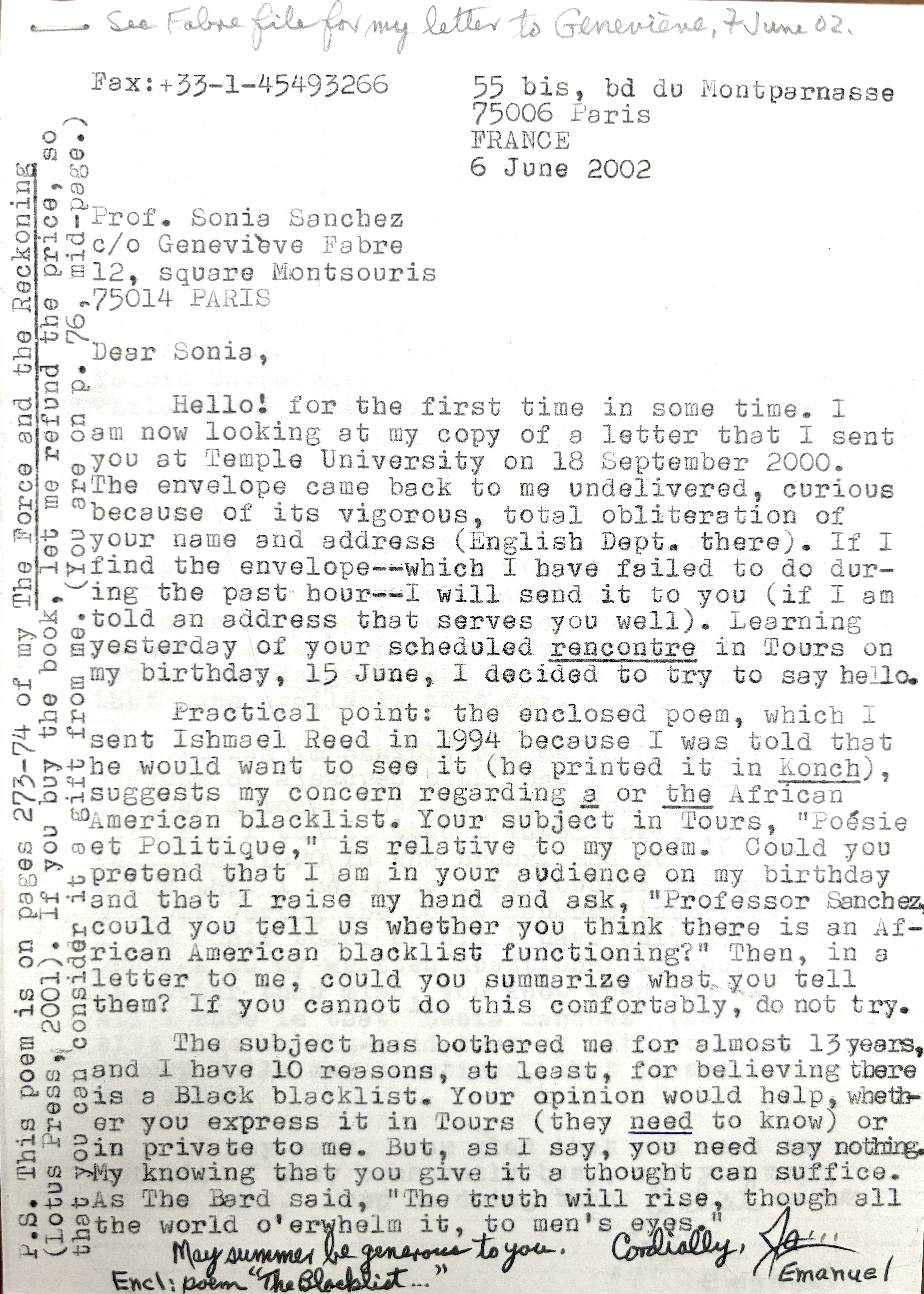 Fax: +33-1-45 49 32 66 55 bis, bd du Montparnasse 75006 Paris FRANCE  6 June 2002  Prof. Sonia Sanchez c/o Geneviève Fabre 12, square Montsouris 75014 PARIS  Dear Sonia,  Hello—for the first time in some time.  I am now looking at my copy of a letter that I sent you at Temple University on 18 September 2000. The envelope came back undelivered—curious because of its vigorous, total obliteration of your name and address (English Dept. there). If I find the envelope—which I have tried to do during the past hour—I will send it to you (if I am told an address that serves you well).  Learning yesterday of your scheduled rencontre in Tours on my birthday, 15 June, I decided to try to say hello.  Practical point: the enclosed poem, which I sent to Ishmael Reed in 1994 because I was told he would want to see it (he printed it in Konch), suggests my concern regarding a (or the) African American blacklist. Your subject in Tours, “Poésie et Politique,” is a relative of my poem.  Could you pretend that I am in your audience on my birthday and that I raise my hand and ask, “Professor Sanchez, could you tell us whether you think there is an African American blacklist functioning?” Then, in a letter to me, could you summarize what you tell them?  If you cannot do this comfortably, do not try. The subject has bothered me for almost 13 years, and I have at least 10 reasons for believing there is a Black blacklist. Your opinion would help, whether you express it in Tours (they need to know) or in private to me. But, as I say, you need say nothing. My knowing that you give it a thought can suffice.  As The Bard said, “The truth will rise, though all the world o’whelm it, to men’s eyes.”  May summer be generous to you.  Cordially, James Emanuel  Encl: Poem “The Blacklist…”  P.S. This poem is on pages 273–74 of The Force and the Reckoning (Lotus Press, 2001). If you buy the book, let me refund the price, so that you can consider it a gift from me. (You are on p. 76, mid-page.)