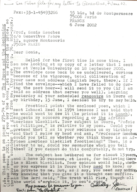 Fax: +33-1-45 49 32 66 55 bis, bd du Montparnasse 75006 Paris FRANCE 6 June 2002 Prof. Sonia Sanchez c/o Geneviève Fabre 12, square Montsouris 75014 PARIS Dear Sonia, Hello—for the first time in some time. I am now looking at my copy of a letter that I sent you at Temple University on 18 September 2000. The envelope came back undelivered—curious because of its vigorous, total obliteration of your name and address (English Dept. there). If I find the envelope—which I have tried to do during the past hour—I will send it to you (if I am told an address that serves you well). Learning yesterday of your scheduled rencontre in Tours on my birthday, 15 June, I decided to try to say hello. Practical point: the enclosed poem, which I sent to Ishmael Reed in 1994 because I was told he would want to see it (he printed it in Konch), suggests my concern regarding a (or the) African American blacklist. Your subject in Tours, “Poésie et Politique,” is a relative of my poem. Could you pretend that I am in your audience on my birthday and that I raise my hand and ask, “Professor Sanchez, could you tell us whether you think there is an African American blacklist functioning?” Then, in a letter to me, could you summarize what you tell them? If you cannot do this comfortably, do not try. The subject has bothered me for almost 13 years, and I have at least 10 reasons for believing there is a Black blacklist. Your opinion would help, whether you express it in Tours (they need to know) or in private to me. But, as I say, you need say nothing. My knowing that you give it a thought can suffice. As The Bard said, “The truth will rise, though all the world o’whelm it, to men’s eyes.” May summer be generous to you. Cordially, James Emanuel Encl: Poem “The Blacklist…” P.S. This poem is on pages 273–74 of The Force and the Reckoning (Lotus Press, 2001). If you buy the book, let me refund the price, so that you can consider it a gift from me. (You are on p. 76, mid-page.)