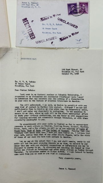 

[letter]

REGISTERED MAIL

 
       195 Hoyt Street, 4E
       Brooklyn 17, New York
       October 27, 1958


Dr. W. E. B. DuBois
31 Grace Court
Brooklyn, New York

Dear Doctor DuBois:

 Last week in doctoral seminar at Columbia University, I 
presented to my classmates and instructor (Professor Lewis Leary)
an intention that may interest you: the writing of a dissertation
on your role in the history of creative literature in America.

 You will understand, I am sure, my desire to establish with you
some kind of contact to further this project. Although I am now not
sufficiently free to develop my plan other than by fragmentary notes,
I shall get under way vigorously by springtime. In the meantime it
occurs to me that, since my work will be the first substantial effort
to study your literary productions, you may favor me with suggestions
for locating material not accessible through libraries, or with ideas
especially meaningful to you.

 My acquaintance with your works is limited so far to survey-type
comments by writers such as Brawley, Sterling Brown, Gloster, Hunting,
Dreer, Wynn, and a few others, as well as my own sampling of Souls of
Black Folk, Dusk of Dawn, and The Ordeal of Mansart. Sending that your
literary life means more than I have yet seen hinted at, I believe that
your work, moreso than that of any other single figure, tells the story
of those of our race who have been authors in America.

 Let me say at the outset that I am, and shall remain, ready to put
aside all but the most pressing demands on my time, to receive by any
means that may suit you whatever suggestions or information you may be
disposed to convey to me. My classwork and teaching job demand my time
before one o'clock on Wednesdays and after three o'clock on Monday through
Thursday. My telephone number is Ulster 5-8555. I look forward to having
some word from you as soon as you find it convenient.

       Very sincerely yours, 



       James A. Emanuel




[envelope]

James A. Emanuel
195 Hoyt S., 4E
Brooklyn 17, N.Y. 


    Return to writer

    Unclaimed


    Dr. W. E. B. Dubuis
    
    31 Grace Court
 
    Brooklyn, New York


    Registered 168765

    Unclaimed
    
    Return to writer

