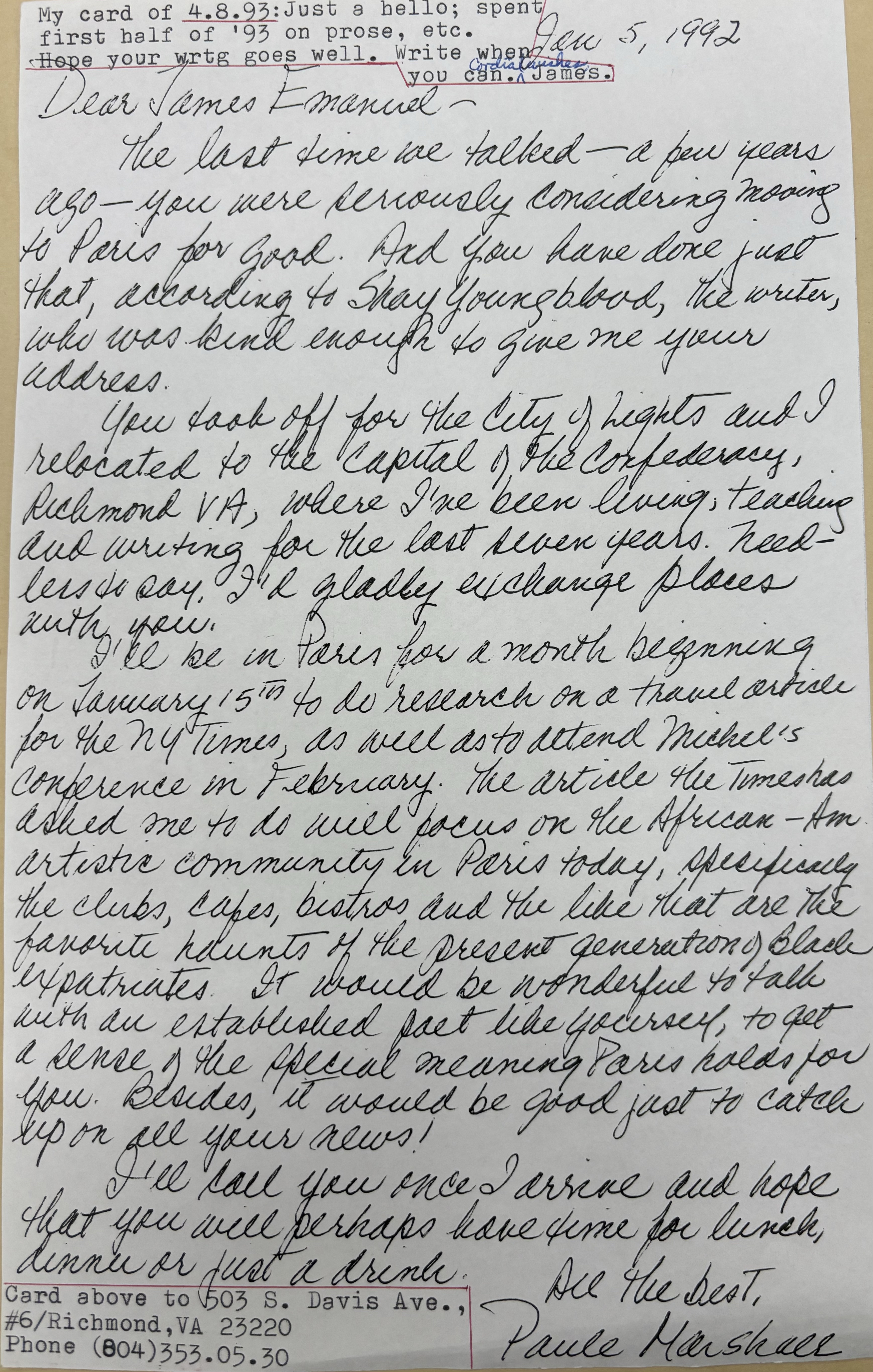 Jan 5, 1992

Dear James Emanuel - 

 The last time we talked - a few years
ago - you were seriously considering moving
to Paris for good. And  you have done just
that, according to Shay Youngblood, the writer,
who was kind enough to give me your
address.
 You took off for the City of Lights and I
relocated to the Capital of the Confederacy,
Richmond VA, where I've been living, teaching
and writing for the last seven years. Need-
less to say, I'd gladly exchange places
with you.
 I'll be in Paris for a month beginning
on January 15th to do research on a travel article
for the NY Times, as well as to attend Michel's
conference in February. The article the Times has
asked me to do will focus on the African-Am.
artistic community in Paris today, specifically 
the clubs, cafes, bistros, and the like that are the 
favorite haunts of the present generation of Black
expatriates. It would be wonderful to talk 
with an established fact like yourself, to get
a sense of the special meaning Paris holds for
you. Besides, it would be good just to catch
up on all your news!
 I'll you once I arrive and hope
that you will perhaps have time for lunch,
dinner or just for a drink.

   All the best,
   Paule Marshall



My card of 4.8.93: Just a hello; spent
my first half of '93 on prose, etc.
Hope your wrtg goes well. Write when
     you can. 
     Cordial wishes,
      James.


Card above to 503 S. Davis Ave.,
#6/Richmond, VA 23220
Phone (804)353.05.30

