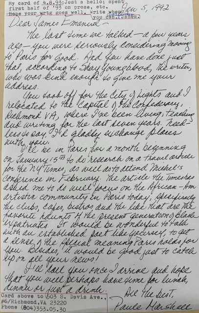 Jan 5, 1992

Dear James Emanuel - 

 The last time we talked - a few years
ago - you were seriously considering moving
to Paris for good. And  you have done just
that, according to Shay Youngblood, the writer,
who was kind enough to give me your
address.
 You took off for the City of Lights and I
relocated to the Capital of the Confederacy,
Richmond VA, where I've been living, teaching
and writing for the last seven years. Need-
less to say, I'd gladly exchange places
with you.
 I'll be in Paris for a month beginning
on January 15th to do research on a travel article
for the NY Times, as well as to attend Michel's
conference in February. The article the Times has
asked me to do will focus on the African-Am.
artistic community in Paris today, specifically 
the clubs, cafes, bistros, and the like that are the 
favorite haunts of the present generation of Black
expatriates. It would be wonderful to talk 
with an established fact like yourself, to get
a sense of the special meaning Paris holds for
you. Besides, it would be good just to catch
up on all your news!
 I'll you once I arrive and hope
that you will perhaps have time for lunch,
dinner or just for a drink.

   All the best,
   Paule Marshall



My card of 4.8.93: Just a hello; spent
my first half of '93 on prose, etc.
Hope your wrtg goes well. Write when
     you can. 
     Cordial wishes,
      James.


Card above to 503 S. Davis Ave.,
#6/Richmond, VA 23220
Phone (804)353.05.30

