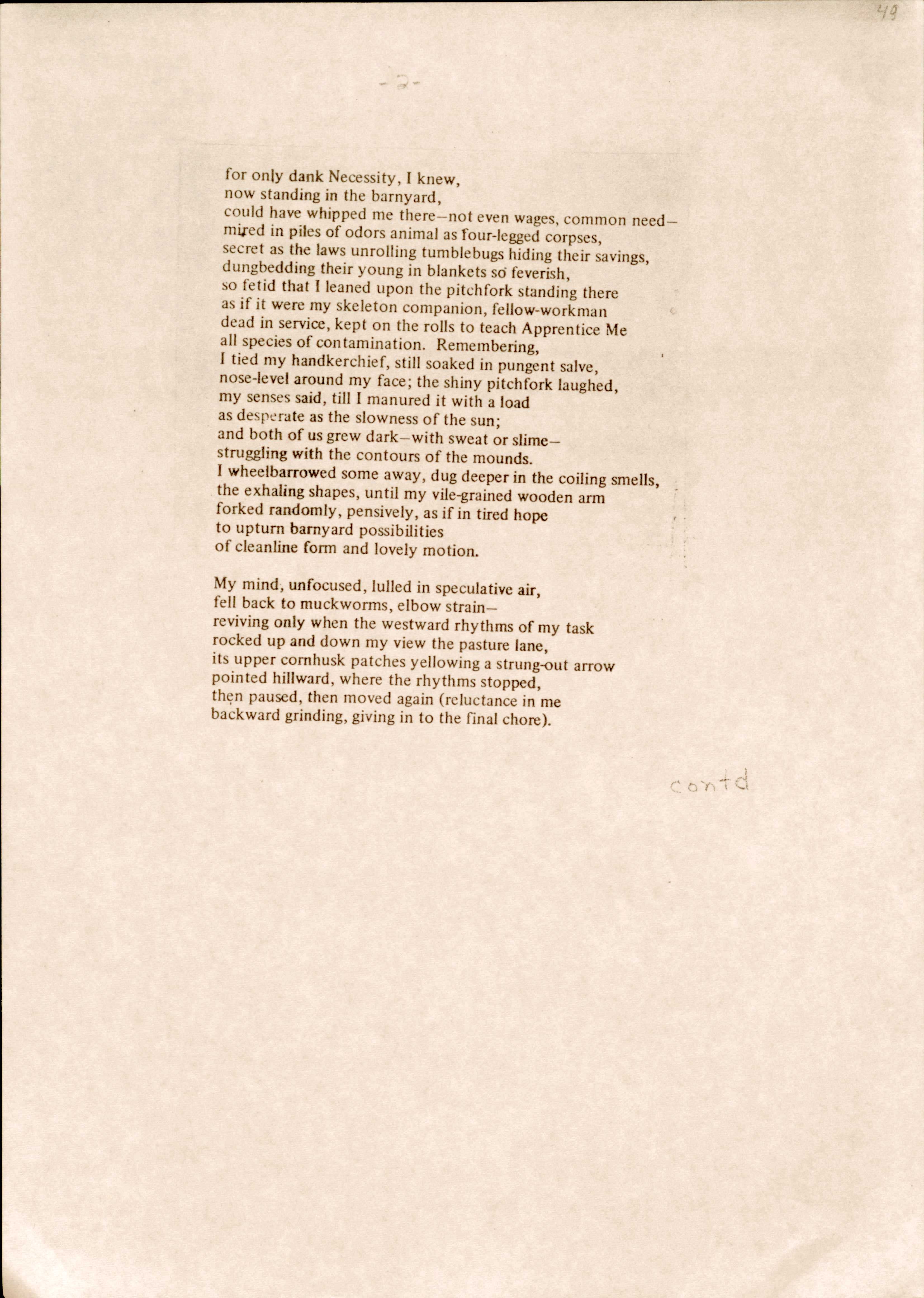 for only dank Necessity, I knew, 
now standing in the barnyard, 
could have whipped me there—not even wages, common need— 
mired in piles of odors animal as four-legged corpses, 
secret as the laws unrolling tumblebugs hiding their savings, dungbedding their young in blankets so feverish, 
so fetid that I leaned upon the pitchfork standing there 
as if it were my skeleton companion, fellow-workman 
dead in service, kept on the rolls to teach Apprentice Me 
all species of contamination. Remembering,
I tied my handkerchief, still soaked in pungent salve, 
nose-level around my face; the shiny pitchfork laughed, 
my senses said, till I manured it with a load 
as desperate as the slowness of the sun; 
and both of us grew dark—with sweat or slime— 
struggling with the contours of the mounds.
I wheelbarrowed some away, dug deeper in the coiling smells, 
the exhaling shapes, until my vile-grained wooden arm 
forked randomly, pensively, as if in tired hope 
to upturn barnyard possibilities 
of cleanline form and lovely motion.

My mind, unfocused, lulled in speculative air, 
fell back to muckworms, elbow strain— 
reviving only when the westward rhythms of my task 
rocked up and down my view the pasture lane, 
its upper cornhusk patches yellowing a strung-out arrow 
pointed hillward, where the rhythms stopped, 
then paused, then moved again (reluctance in me 
backward grinding, giving in to the final chore).

contd
