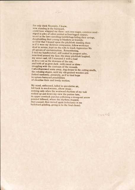 for only dank Necessity, I knew, 
now standing in the barnyard, 
could have whipped me there—not even wages, common need— 
mired in piles of odors animal as four-legged corpses, 
secret as the laws unrolling tumblebugs hiding their savings, dungbedding their young in blankets so feverish, 
so fetid that I leaned upon the pitchfork standing there 
as if it were my skeleton companion, fellow-workman 
dead in service, kept on the rolls to teach Apprentice Me 
all species of contamination. Remembering,
I tied my handkerchief, still soaked in pungent salve, 
nose-level around my face; the shiny pitchfork laughed, 
my senses said, till I manured it with a load 
as desperate as the slowness of the sun; 
and both of us grew dark—with sweat or slime— 
struggling with the contours of the mounds.
I wheelbarrowed some away, dug deeper in the coiling smells, 
the exhaling shapes, until my vile-grained wooden arm 
forked randomly, pensively, as if in tired hope 
to upturn barnyard possibilities 
of cleanline form and lovely motion.

My mind, unfocused, lulled in speculative air, 
fell back to muckworms, elbow strain— 
reviving only when the westward rhythms of my task 
rocked up and down my view the pasture lane, 
its upper cornhusk patches yellowing a strung-out arrow 
pointed hillward, where the rhythms stopped, 
then paused, then moved again (reluctance in me 
backward grinding, giving in to the final chore).

contd
