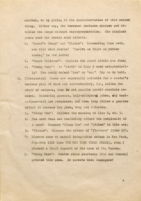 another, or by giving it the characteristics of that second thing. Either way, the borrowed features sharpen and vitalize the image without misrepresentation. The simplest poems need the fewest such effects. o. "Sarah' s Tears" and "Claire" : Re-reading them both, you find what simile? "hearts as tight as rubber bands," in the latter l. "Negro Children": Explain tbe first simile you find. 2. "Young Ones": ls "youth" in line, 3used metaphorical - ly? You could defend "yes" or "no." !r.rf to do both. E. (Discussion) Poems are especially suitable for a reader's serious play of mind and individuality, for, unlike the stuff of science, they do not usually permit absolute answers. Wandering guesses, half-whispered jokes, shy hesitations-- allere responses; and when, they follow a genuine effort to possess the poem, tbttJ are valuable. 1 . "JimmyPoo" : Explore the meaning of line 2, st. 5. 2. How much does new vooabulary affect the co mplexityof a poem? Compare "Jimmy Poo" and "Wishes" in this way. 3. "Claire" : Discuss the effect of "flatters" (line 10) . 4. Discuss news of scbool integration crises in New York, Jan.-May 1966 (see THE NEW YQ\U{ TIMES INDEX), when I planned a Black boycott of the •,town of Mt. Vernon. 5. "Young Ones": Senior class yearbooks (USA and Canada) printed this poem. Do parents know teenagers? e