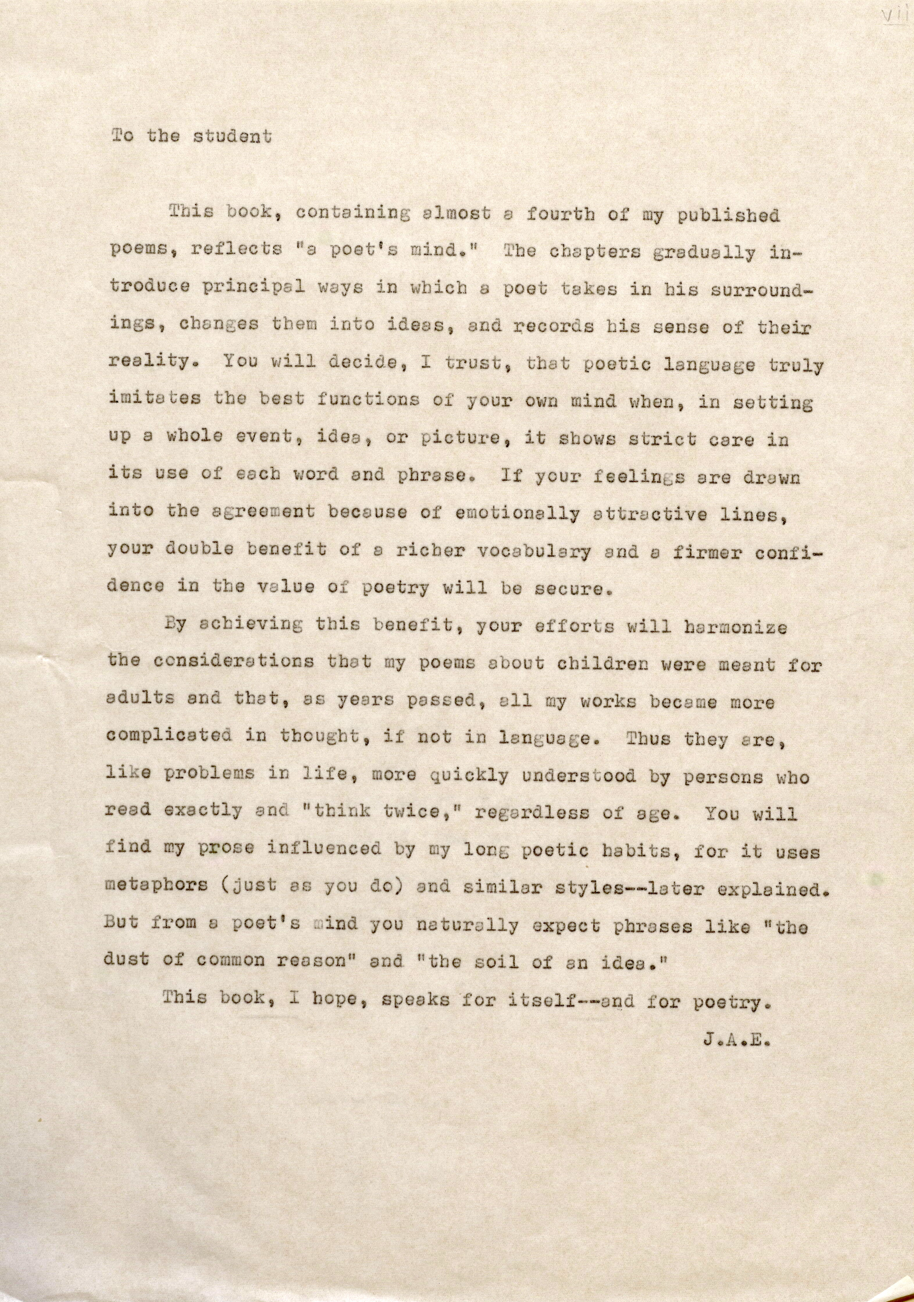 To the student This book, containing almost a fourth of my published poems, reflects "a poet's mind." Tbe chapters gradually introduce principal ways in whicb a poet takes in his surroundings, changes them into ideas, and records bis sense of their reality. You will decide, I trust, that poetic language truly imitates the best functions of your own mind when, in setting up a whole event, idea, or picture, it shows strict care in its use of each word and phrase. If your feelings are drawn into the agreement because of emotionally attractive lines, your double benefit of a richer vocabulary and e firmer confidence in tbe value of poetr, will be secure. By achieving this benefit, your efforts will harmonize tbe considerations that my poems about children were meant for adults and that, as years passed, all my works became more complicated in tbougbt, if not in language. Thus they are, like problems in life, more quickly understood by persons who read exactly and "think twice," regardless of age. You will find my prose influenced by my long poetic habits, for it uses metaphors (just as you do) and similar styles--later explained. But from a poet's mind you naturally expect phrases like "the dust of common reason" and "the soil of an idea." This book, I hope, speaks for itself--and for poetry. J .A.E. V