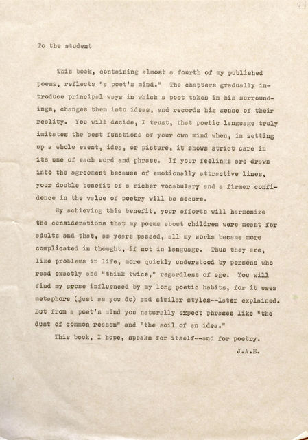 To the student This book, containing almost a fourth of my published poems, reflects "a poet's mind." Tbe chapters gradually introduce principal ways in whicb a poet takes in his surroundings, changes them into ideas, and records bis sense of their reality. You will decide, I trust, that poetic language truly imitates the best functions of your own mind when, in setting up a whole event, idea, or picture, it shows strict care in its use of each word and phrase. If your feelings are drawn into the agreement because of emotionally attractive lines, your double benefit of a richer vocabulary and e firmer confidence in tbe value of poetr, will be secure. By achieving this benefit, your efforts will harmonize tbe considerations that my poems about children were meant for adults and that, as years passed, all my works became more complicated in tbougbt, if not in language. Thus they are, like problems in life, more quickly understood by persons who read exactly and "think twice," regardless of age. You will find my prose influenced by my long poetic habits, for it uses metaphors (just as you do) and similar styles--later explained. But from a poet's mind you naturally expect phrases like "the dust of common reason" and "the soil of an idea." This book, I hope, speaks for itself--and for poetry. J .A.E. V