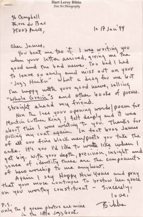 Hart Leroy Bibbs
Fine Art Photography

C/o Campbell
76, rue de Bac
75007 Paris,

le 17 Jan '94

Cher James,

 You beat me too it. I was writing you
when your letter arrived, giving the
good and the bad news. Too bad I had
to leave so early and miss out on your
"Jazz Haiku." What a drag for me but
I'm happy with your good news, selling
"Whole Grain"s and other books of poems.
Straight ahead my friend.

 None the less your opening words/poem for
Martin Luther King I felt deeply and it was
about this I was writing to you. Thanks for
pulling my coat again. In fact bros James
of all our fine black men/poets you take the 
cake. It's you I'd like to write like when I
get big. With your depth, precision, insight and
sense of identity there are the components
of hero workshop to me anyhow.

 Again I say Happy New Years and pray
that your muse continues to bestow her grace
on you worthy constituent. 
 
    Sincerely,
    love, 
    Bibbs

P.S.
Only the 4 green photos are mine
in the little Jazz book. 
