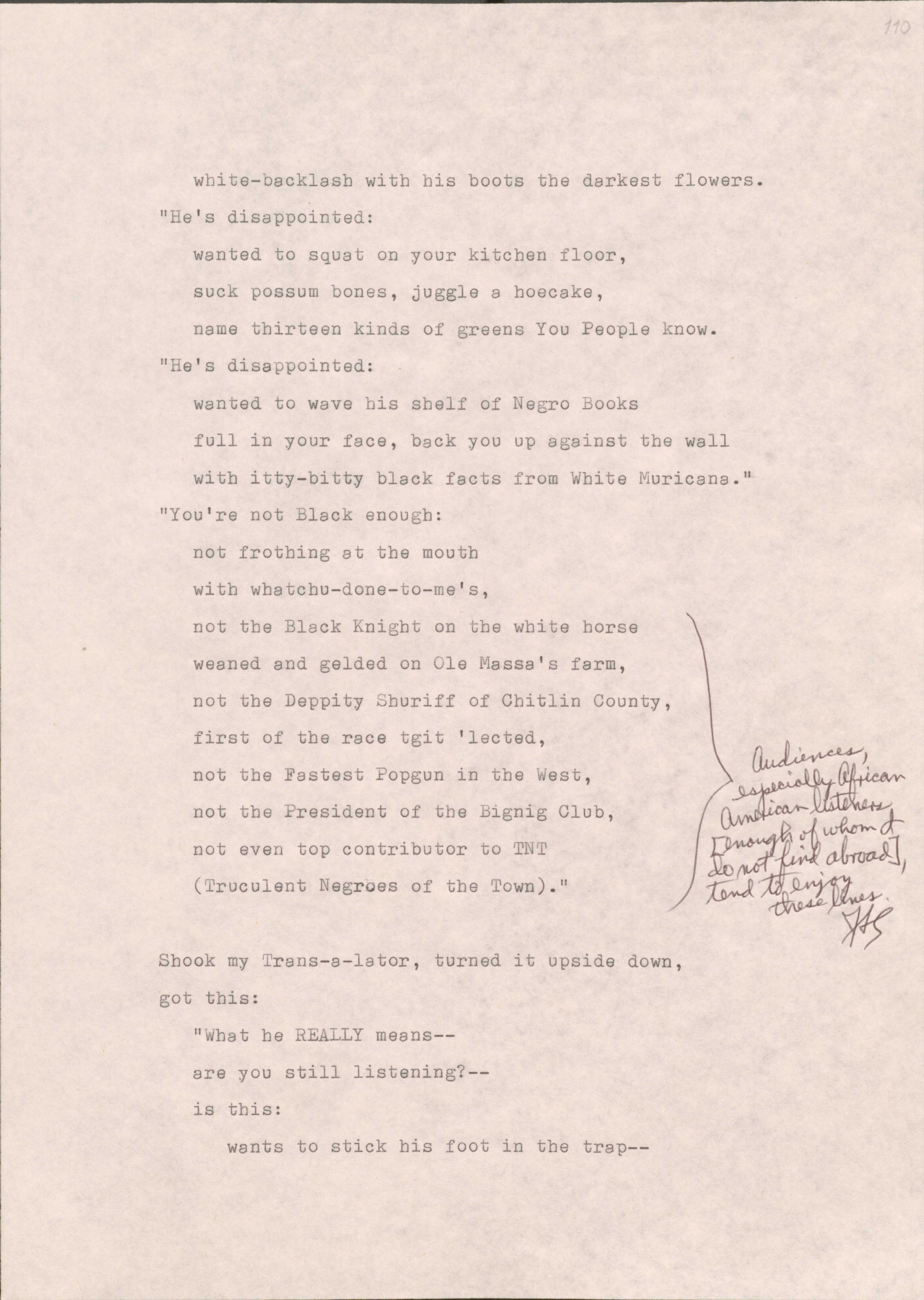 110

 white-backlash with his boots the darkest flowers.
“He’s disappointed:
 wanted to squat on your kitchen floor,
 suck possum bones, juggle a hoecake,
name thirteen kinds of greens You People know.
“He’s disappointed:
 wanted to wave his shelf of Negro Books
 full in your face, back you up against the wall
 with itty-bitty black facts from White Muricana.” 
“You’re not Black enough: 
 not frothing at the mouth
 with watchu-done-to-me’s,
 not the Black Knight on the white horse
 weaned and gelded on Ole Massa’s farm,
 not the Deppity Shuriff of Chitlin County,
 first of the race tgit ‘lected,
 not the Fastest Popgun in the West,
 not the President of the Bignig Club,
 not even top contributor to TNT
 (Truculent Negroes of the Town).”
[*Audience, especially African American listeners (enough of whom I do not find abroad), tend to enjoy these lines.*}

Shook my Trans-s-lator, turned it upside down,
got this: 
 “What he REALLY means--
are you still listening?--
is this:
 wants to stick his foot in the trap--

