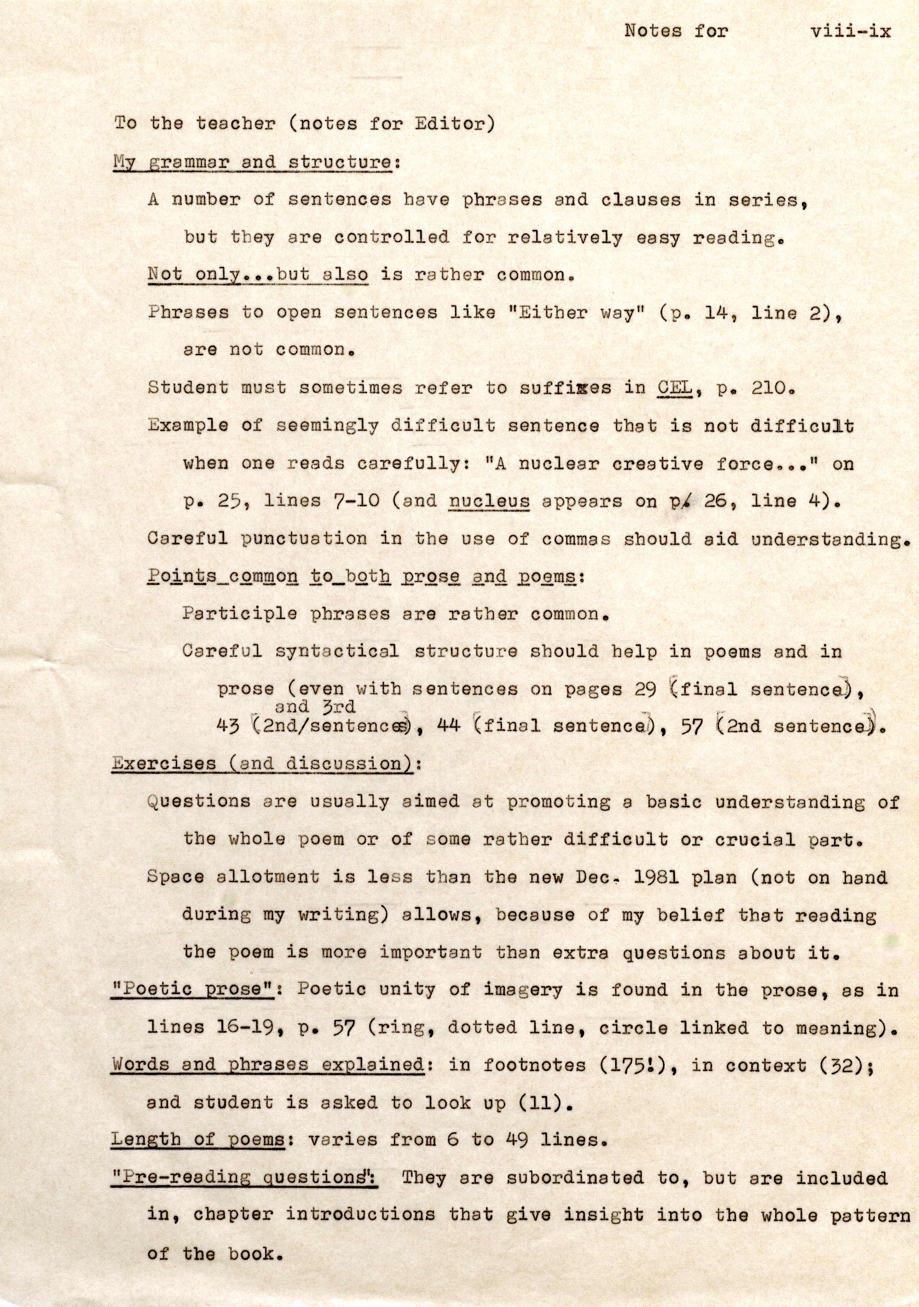 To the teacher (notes for Editor) My grammar and structure: Notes for A number of sentences have phrases and clauses in series. but they are controlled for relatively easy reading. Not only .•• but also is rather common. viii-ix Phrases to open sentences like "Either way" (p . 14, line 2). are not common . Student must sometimes refer to suffixes in CEp. L21,0. Exampl e of seemingly difficult sentence that is not difficult when one reads carefully: "A nuclear creative force •• . " on p . 25, lines 7-10 (and nucleus appears on P/ 26, line 4) . Careful punctuation in the use of commas should aid understanding. Points common to both prose and poems: Participle phrases are rather common . Careful syntactical structure should help in poems and in prose (even with sentences on pages 29 (final sentence) . _ and 3rd -. -~ 43 (2nd/sentences) 44 (final sentence), 57 (2nd sentence). Exercises (and discussion): Questions are usually aimed at promoting a basic understanding of the whole poem or of some rather difficult or crucial part. Spece allotment is less than the new Dec- 1981 plan (not on band during my writing) allows , because of my belief that reading the poem is more important than extra questions about it . "Poetic prose": Poetic unity of imagery is found in the prose , as in lines 16-19 , p. 57 (ring , dotted line , circle linked to meaning) . Words and phrases expl ained: in footn otes (175!), in context (32); and student is asked to look up (11) . Length of poems, varies from 6 to 49 lines . "Pre-reading questions": They are subordinated to , but are included in, chapter introductions that give insight into the whole pattern of the book.