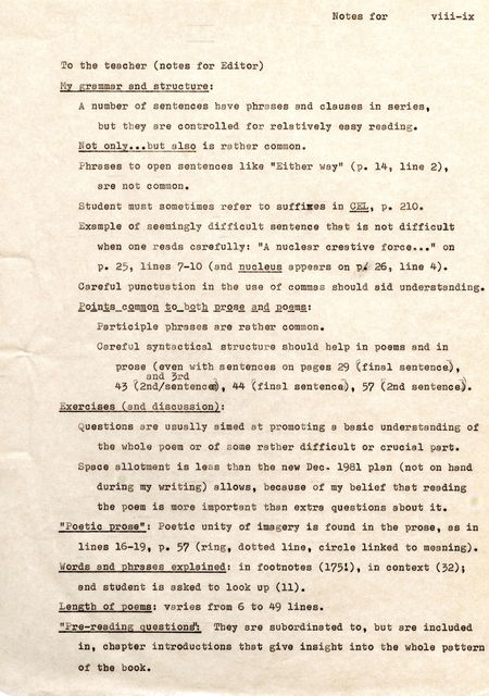 To the teacher (notes for Editor) My grammar and structure: Notes for A number of sentences have phrases and clauses in series. but they are controlled for relatively easy reading. Not only .•• but also is rather common. viii-ix Phrases to open sentences like "Either way" (p . 14, line 2). are not common . Student must sometimes refer to suffixes in CEp. L21,0. Exampl e of seemingly difficult sentence that is not difficult when one reads carefully: "A nuclear creative force •• . " on p . 25, lines 7-10 (and nucleus appears on P/ 26, line 4) . Careful punctuation in the use of commas should aid understanding. Points common to both prose and poems: Participle phrases are rather common . Careful syntactical structure should help in poems and in prose (even with sentences on pages 29 (final sentence) . _ and 3rd -. -~ 43 (2nd/sentences) 44 (final sentence), 57 (2nd sentence). Exercises (and discussion): Questions are usually aimed at promoting a basic understanding of the whole poem or of some rather difficult or crucial part. Spece allotment is less than the new Dec- 1981 plan (not on band during my writing) allows , because of my belief that reading the poem is more important than extra questions about it . "Poetic prose": Poetic unity of imagery is found in the prose , as in lines 16-19 , p. 57 (ring , dotted line , circle linked to meaning) . Words and phrases expl ained: in footn otes (175!), in context (32); and student is asked to look up (11) . Length of poems, varies from 6 to 49 lines . "Pre-reading questions": They are subordinated to , but are included in, chapter introductions that give insight into the whole pattern of the book.