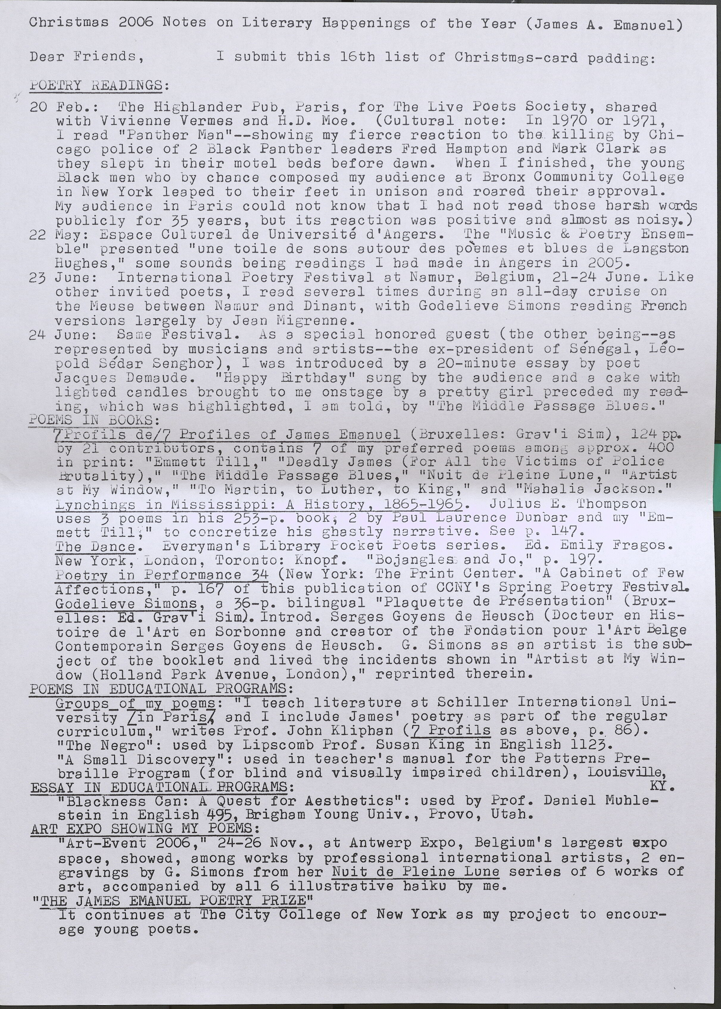 Christmas 2006 Notes on Literary Happenings of the Year (James A. Emanuel) Dear Friend s , POETRY READINGS: I s ubmit this 16th list of Christmas-card padding : 20 Feb.: The Hi ghlander Pub, Paris, for The Live Poe ts Society, shared with Vivienne Vermes and H.D. Moe. (Cultural note: In 1970 or 1971, I read "Pa n t her Man"--showing my f ierce reaction to the killing by Chica go police of 2 Black Panther leaders Fred Hampton and Mark Clark as they s l ept i n their motel beds before dawn. When I finished, the young Black men who by chance composed my audience at Bronx Community College in New York leaped to their feet in unison and roared their approval. My a udi en ce in Paris could not know that I had not read those harsh words pu blicly for 35 years, but its r eacti on was positive and almost as noisy.) 22 May: Espace Culturel de Universite d'Aogers. The "Music & Poetry Ensemble" presented 11 une toile de sons autour des poemes et blues de La ngston Hughes," some sounds being readings I bad made in Angers in 2005 . 23 June: International Poe try Festival at Na mur, Bel gi um, 21 - 24 Ju ne . Li ke oth er invited poets, I read severa l ti mes during an all-day cruise on the Meuse between Namur a nd Dinant, with Godelieve Simons reading French versions l ar ge l y by Je an Migrenne. 24 June: Same Fest i va l. As a s pecia l honored guest (the other be i ng--as represented by musicians and artists--the ex- president of Senegal, Leopold Sedar Sengbor ), I was introd uc ed by a 20- minute essay by poe t Jac que s Dema ude . "Happy Birthday" sung by the audience and a cake witb light ed candles brought t o me onstage by a pretty girl preceded my readin g , which was highli ghted, I am told., by 11 '.vbe Middle Passage Blues." POEMSIN BOOKS: 7Profils de/7 Profiles of J ames Emanuel (Bruxelles: Grav' i Si m), 124 pp. by 21 contributors, contains 7 of my pr eferred poems among approx. 400 i n print: "Emmett Till," 11 11 Deadly James ( For AJ.l the Victims of Polic e Brutality)," "The Middle Passage Blues, 11 "Nuit de Pleine Lune," "Artist at My Window, 11 11 To Martin , to Luther, to King , 11 and "Mahalia Jac kson ." Lynchings in Mi ss issippi: A His tory, 1865-1965. Julius E. Thompson uses 3 poems in bis 253-p. book, 2 by Pa ul La urenc e Dunbar and my "Emmett Till," to c onc retize bis ghastly narrative. See p. 147. The Dance . :tveryrnan's Library Foc ket Poets series . Ed. Emily Fragos. New York, London, 'l'oronto: Knopf. "Bojangles and Jo, 11 p. 197. Poetry in Performance 4 (New York: The Print Center. 11A Cabinet of Few Affec t ions,' p. 1 of this pu blication of CCNY's Spring Poetry Festival. Godelieve Simons, a 36-p. bilingual 11 Plaquette de Presentation" (Bruxelles: Ed. Grav'i Sim). Introd. Serges Goyens de Heuscb (Docteur en Histoire de l'Art en Sorbonne and creator of the Fondation pour l'Art Belge Conternporain Serges Goyens de Heuscb. G. Simons as an art i st is tbesubject of the booklet and lived the incidents sbown in "Artist a t My Window (Holland Park Avenue, London), 11 re printed therein. POEMS IN EDUCATIONAL PROGRAMS: Groups of my poems: "I teacb literature at Schiller Int ernationa l University [in Paris]. and I include James' poetry as part of the regular curriculum," writes Prof. John Klipban (7 Profils as above, p. 86). "The Negro": used by Lipscomb Prof. Susan King in English 1123. "A Small Discovery": used in teacher's manual for the Patterns Prebraille Program (for blind and visually impaired children), Louisville ESSAY IN EDUCA TIONAL PROGRAMS: KY. "Blackness Can: A Quest for Aesthetics'': used by Prof. Daniel Muhlestein in English 495, Brigham Young Univ., Provo, Utah. ART EXPO SHOWING MY POEMS: "Art-Event 2006, 11 24-26 Nov., at Antwerp Expo, Belgium's largest expo space, showed, among works by professional international artists, 2 engravings by G. Simons from her Nuit de Pleine Lune series of 6 works of art, accompanied by all 6 illustrative haiku by me. "THE JAMES EMANUEL POETRY PRIZE" It continaut Tehes City College of New York as my project to encourage young poets.