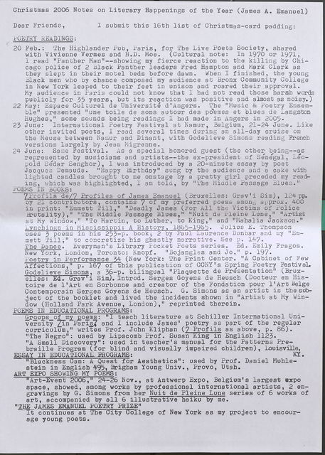 Christmas 2006 Notes on Literary Happenings of the Year (James A. Emanuel) Dear Friend s , POETRY READINGS: I s ubmit this 16th list of Christmas-card padding : 20 Feb.: The Hi ghlander Pub, Paris, for The Live Poe ts Society, shared with Vivienne Vermes and H.D. Moe. (Cultural note: In 1970 or 1971, I read "Pa n t her Man"--showing my f ierce reaction to the killing by Chica go police of 2 Black Panther leaders Fred Hampton and Mark Clark as they s l ept i n their motel beds before dawn. When I finished, the young Black men who by chance composed my audience at Bronx Community College in New York leaped to their feet in unison and roared their approval. My a udi en ce in Paris could not know that I had not read those harsh words pu blicly for 35 years, but its r eacti on was positive and almost as noisy.) 22 May: Espace Culturel de Universite d'Aogers. The "Music & Poetry Ensemble" presented 11 une toile de sons autour des poemes et blues de La ngston Hughes," some sounds being readings I bad made in Angers in 2005 . 23 June: International Poe try Festival at Na mur, Bel gi um, 21 - 24 Ju ne . Li ke oth er invited poets, I read severa l ti mes during an all-day cruise on the Meuse between Namur a nd Dinant, with Godelieve Simons reading French versions l ar ge l y by Je an Migrenne. 24 June: Same Fest i va l. As a s pecia l honored guest (the other be i ng--as represented by musicians and artists--the ex- president of Senegal, Leopold Sedar Sengbor ), I was introd uc ed by a 20- minute essay by poe t Jac que s Dema ude . "Happy Birthday" sung by the audience and a cake witb light ed candles brought t o me onstage by a pretty girl preceded my readin g , which was highli ghted, I am told., by 11 '.vbe Middle Passage Blues." POEMSIN BOOKS: 7Profils de/7 Profiles of J ames Emanuel (Bruxelles: Grav' i Si m), 124 pp. by 21 contributors, contains 7 of my pr eferred poems among approx. 400 i n print: "Emmett Till," 11 11 Deadly James ( For AJ.l the Victims of Polic e Brutality)," "The Middle Passage Blues, 11 "Nuit de Pleine Lune," "Artist at My Window, 11 11 To Martin , to Luther, to King , 11 and "Mahalia Jac kson ." Lynchings in Mi ss issippi: A His tory, 1865-1965. Julius E. Thompson uses 3 poems in bis 253-p. book, 2 by Pa ul La urenc e Dunbar and my "Emmett Till," to c onc retize bis ghastly narrative. See p. 147. The Dance . :tveryrnan's Library Foc ket Poets series . Ed. Emily Fragos. New York, London, 'l'oronto: Knopf. "Bojangles and Jo, 11 p. 197. Poetry in Performance 4 (New York: The Print Center. 11A Cabinet of Few Affec t ions,' p. 1 of this pu blication of CCNY's Spring Poetry Festival. Godelieve Simons, a 36-p. bilingual 11 Plaquette de Presentation" (Bruxelles: Ed. Grav'i Sim). Introd. Serges Goyens de Heuscb (Docteur en Histoire de l'Art en Sorbonne and creator of the Fondation pour l'Art Belge Conternporain Serges Goyens de Heuscb. G. Simons as an art i st is tbesubject of the booklet and lived the incidents sbown in "Artist a t My Window (Holland Park Avenue, London), 11 re printed therein. POEMS IN EDUCATIONAL PROGRAMS: Groups of my poems: "I teacb literature at Schiller Int ernationa l University [in Paris]. and I include James' poetry as part of the regular curriculum," writes Prof. John Klipban (7 Profils as above, p. 86). "The Negro": used by Lipscomb Prof. Susan King in English 1123. "A Small Discovery": used in teacher's manual for the Patterns Prebraille Program (for blind and visually impaired children), Louisville ESSAY IN EDUCA TIONAL PROGRAMS: KY. "Blackness Can: A Quest for Aesthetics'': used by Prof. Daniel Muhlestein in English 495, Brigham Young Univ., Provo, Utah. ART EXPO SHOWING MY POEMS: "Art-Event 2006, 11 24-26 Nov., at Antwerp Expo, Belgium's largest expo space, showed, among works by professional international artists, 2 engravings by G. Simons from her Nuit de Pleine Lune series of 6 works of art, accompanied by all 6 illustrative haiku by me. "THE JAMES EMANUEL POETRY PRIZE" It continaut Tehes City College of New York as my project to encourage young poets.