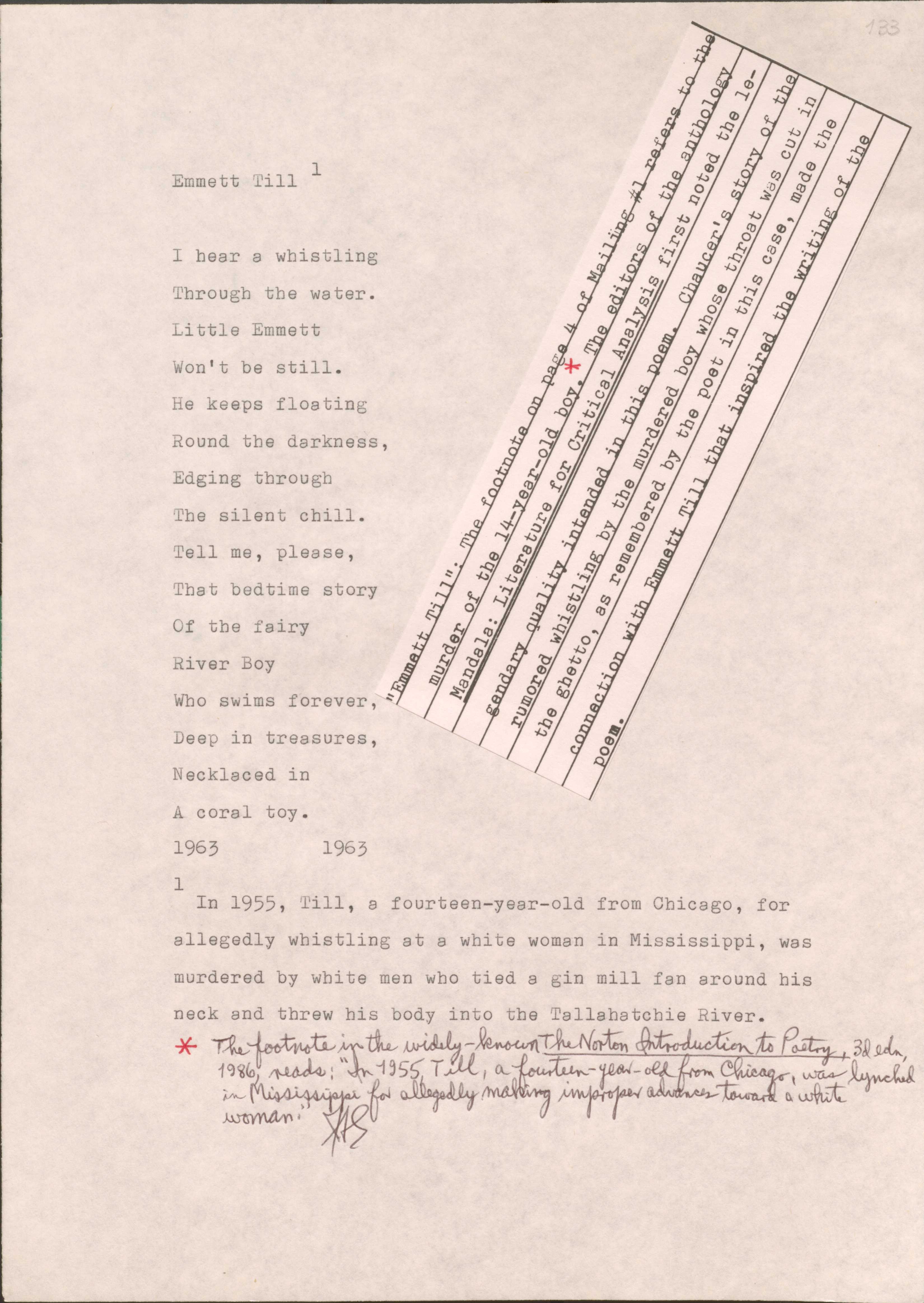 183

[*”Emmett Till”: The footnote on page 4 of Mailing #1 refers to the murder of the 14-year-old boy. The editors of the anthology Mandals: Literature for Critical Analysis first noted the legendary quality intended in this poem. Chaucer’s story of the rumored whistling by the murdered boy whose throat was cut in the ghetto, as remembered by the poet in this case, made the connection with Emmett Till that inspired the writing of the poem.*]

Emmett Till1
I hear a whistling
Through the water.
Little Emmett
Won’t be still.
He keeps floating
Round the darkness,
Edging through
The silent chill.
Tell me, please,
That bedtime story
Of the fair
River Boy
Who swims forever,
Deep in treasures,
Necklaced in
A coral toy.
1963
1963

1In 1955, Till, a fourteen-year-old from Chicago, for allegedly whistling at a white woman in Mississippi, was murdered by white men who tied a gin mill fan around his neck and threw his body into the Tallahatchie River.

[*The footnote in the widely-known The Norton Introduction to Poetry, 3d edn, 1986, reads: “In 1955, a fourteen-year-old from Chicago, was lynched in Mississippi for allegedly making improper advances toward a white woman.”*]
