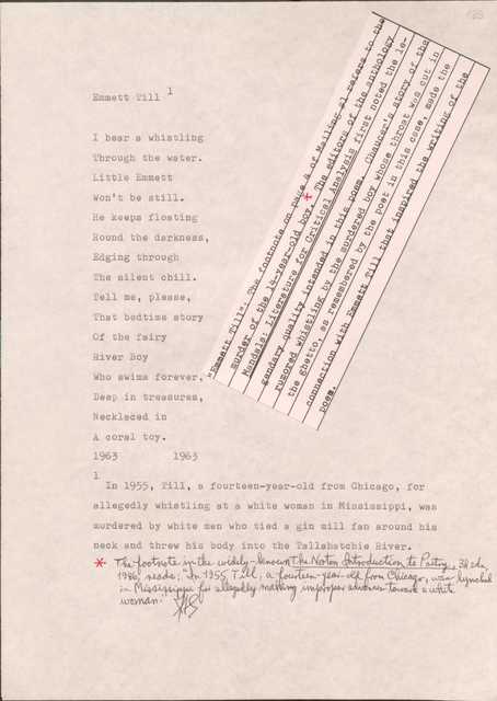 183

[*”Emmett Till”: The footnote on page 4 of Mailing #1 refers to the murder of the 14-year-old boy. The editors of the anthology Mandals: Literature for Critical Analysis first noted the legendary quality intended in this poem. Chaucer’s story of the rumored whistling by the murdered boy whose throat was cut in the ghetto, as remembered by the poet in this case, made the connection with Emmett Till that inspired the writing of the poem.*]

Emmett Till1
I hear a whistling
Through the water.
Little Emmett
Won’t be still.
He keeps floating
Round the darkness,
Edging through
The silent chill.
Tell me, please,
That bedtime story
Of the fair
River Boy
Who swims forever,
Deep in treasures,
Necklaced in
A coral toy.
1963
1963

1In 1955, Till, a fourteen-year-old from Chicago, for allegedly whistling at a white woman in Mississippi, was murdered by white men who tied a gin mill fan around his neck and threw his body into the Tallahatchie River.

[*The footnote in the widely-known The Norton Introduction to Poetry, 3d edn, 1986, reads: “In 1955, a fourteen-year-old from Chicago, was lynched in Mississippi for allegedly making improper advances toward a white woman.”*]

