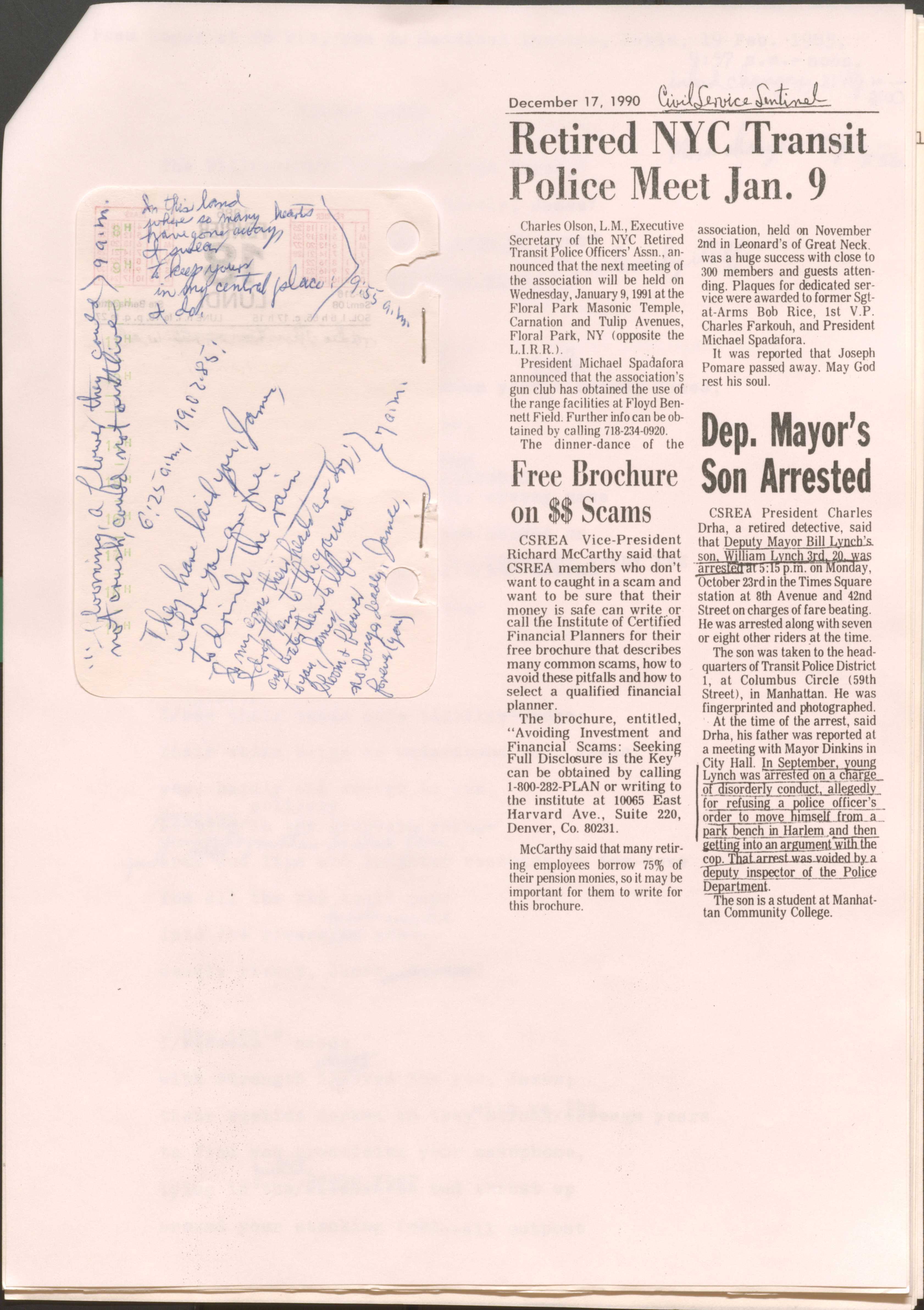 
December 17, 1990

[*Civil Service Sentinel*]

Retired NYC Transit Police Meet Jan. 9
Charles Olsen, L.M., Executive Secretary of the NYC Retired Transit Police Officer’s Assn., announced that the next meeting of the association will be held on Wednesday, January 9, 1991 at the Floor Park Masonic Temple, Carnation and Tulip Avenues, Floor Park, NY (opposite the L.I.R.R).
President Michael Spadafora announced that the association’s gun club has obtained the use of the range facilities at Floyd Bennet Field. Further info can be obtained by calling 718-234-0920.
The dinner-dance of the association, held on November 2nd in Leonard’s of Great Neck, was a huge success with close to 300 members and guests attending. Plaques for dedicated service were awarded to former Sgt-at-Arms Bob Rice, 1st V.P. Charles Farkouh, and President Michael Spadafora.
It was reported that Joseph Pomare passed away. May God rest his soul.

Free Brochure on $$ Scams
CSREA Vice-President Richard McCarthy said that CSREA members who don’t want to get caught in a scam and want to be sure that their money is safe can write or call the Institute of Certified Financial Planners for their free brochure that describes many common scams, how to avoid these pitfalls and how to select a qualified financial planner.
The brochure, entitled, “Avoiding Investment and Financial Scams: Seeking Full Disclosure is the key” can be obtained by calling 1-800-282-PLAN or writing to the institute at 10065 East Harvard Avenue., Suite 220, Denver, Co. 80231.
McCarthy said that many retiring employees borrow 75% of their pension monies, so it may be important for them to write for this brochure. 

Dep. Mayor’s Son Arrested
CSREA President Charles Drha, a retired detective, said that Deputy Mayor Bill Lynch’s son, William Lynch 3rd, 20, was arrested at 5:15 p.m. on Monday, October 23rd, in the Times Square station at 8th Avenue and 42nd Street on charges of fare beating. He was arrested along with seven or eight other riders at the time.
The son was taken to the headquarters of Transit Police District 1, at Columbus Circle (59th Street), in Manhattan. He was fingerprinted and photographed.
At the time of the arrest, said Drha, his father was reported at a meeting with Mayor Dinkins in City Hall. In September, young Lynch was arrested on a charge of disorderly conduct, allegedly for refusing a police officer’s order to move himself from a park bench in Harlem and then getting into an argument with the cop. That arrest was voided by a deputy inspector of the Police Department.
 The son is a student at Manhattan Community College.


6:25 a.m., 19.02.85

They have laid you, James,
where you are free
to drink the rain

I, my [undecipherable] their heads are dry; 
I drop them to the ground
and water them to life,
to you, James, 
bloom and flower
no longer deadly, James,
forever (you).
7:00 a.m.


Blooming, a flower they could not crush, could not outlive.
9:00 a.m.

In this land
where so many hearts
have gone away,
I swear
to keep yours in my central place:
and do.
9:55 a.m.

