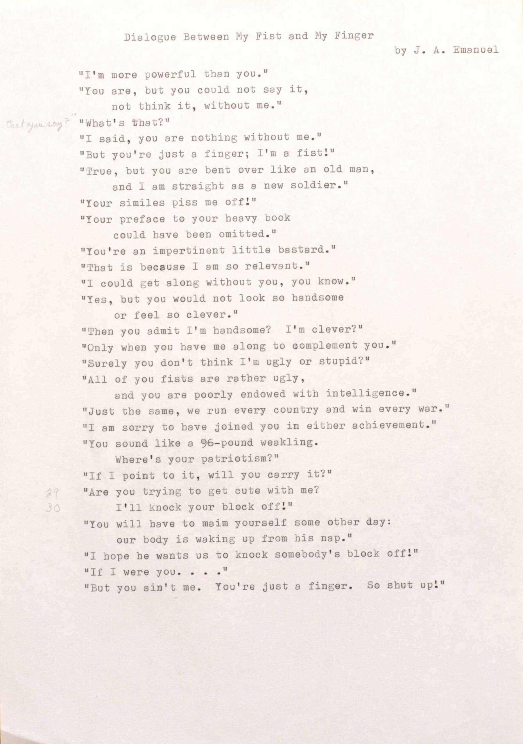 "Dialogue Between My Fist and My Finger  by J. A. Emanuel ""I' m more powerful than you."" ""You are, but you could not say it,  not think it, without me."" ""What's that?"" ""I said, you are nothing without me."" ""But you're just a finger; I'm a fist!"" ""True, but you are bent over like an old man,  and I am straight as a new soldier."" ""Your similes piss me off!"" ""Your preface to your heavy book could have been omitted."" ""You're an impertinent little bastard.""  ""That is because I am so relevant."" ""I could get along without you, you know."" ""Yes, but you would not look so handsome  or feel so clever."" ""Then you admit I 'm handsome? I'm clever?"" ""Only when you have me along to complement you."" ""Surely you don't think I'm ugly or stupid?"" ""All of you fists are rather ugly, and you are poorly endowed with intelligence."" ""Just the same, we run every country and win every war."" ""I am sorry to have joined you in either achievement."" ""You sound like a 96—pound weakling. Where's your patriotism?"" ""If 1 point to it, will you carry it?"" ""Are you trying to get cute with me?"" I'll knock your block off!"" ""You will have to maim yourself some other day: our body is waking up from his nap."" ""I hope he wants us to knock somebody's block off!"" ""If I were you....""   ""But you ain't me. You're just a finger. So shut up!"" "