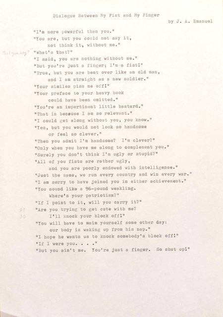 "Dialogue Between My Fist and My Finger by J. A. Emanuel ""I' m more powerful than you."" ""You are, but you could not say it, not think it, without me."" ""What's that?"" ""I said, you are nothing without me."" ""But you're just a finger; I'm a fist!"" ""True, but you are bent over like an old man, and I am straight as a new soldier."" ""Your similes piss me off!"" ""Your preface to your heavy book could have been omitted."" ""You're an impertinent little bastard."" ""That is because I am so relevant."" ""I could get along without you, you know."" ""Yes, but you would not look so handsome or feel so clever."" ""Then you admit I 'm handsome? I'm clever?"" ""Only when you have me along to complement you."" ""Surely you don't think I'm ugly or stupid?"" ""All of you fists are rather ugly, and you are poorly endowed with intelligence."" ""Just the same, we run every country and win every war."" ""I am sorry to have joined you in either achievement."" ""You sound like a 96—pound weakling. Where's your patriotism?"" ""If 1 point to it, will you carry it?"" ""Are you trying to get cute with me?"" I'll knock your block off!"" ""You will have to maim yourself some other day: our body is waking up from his nap."" ""I hope he wants us to knock somebody's block off!"" ""If I were you...."" ""But you ain't me. You're just a finger. So shut up!"" "