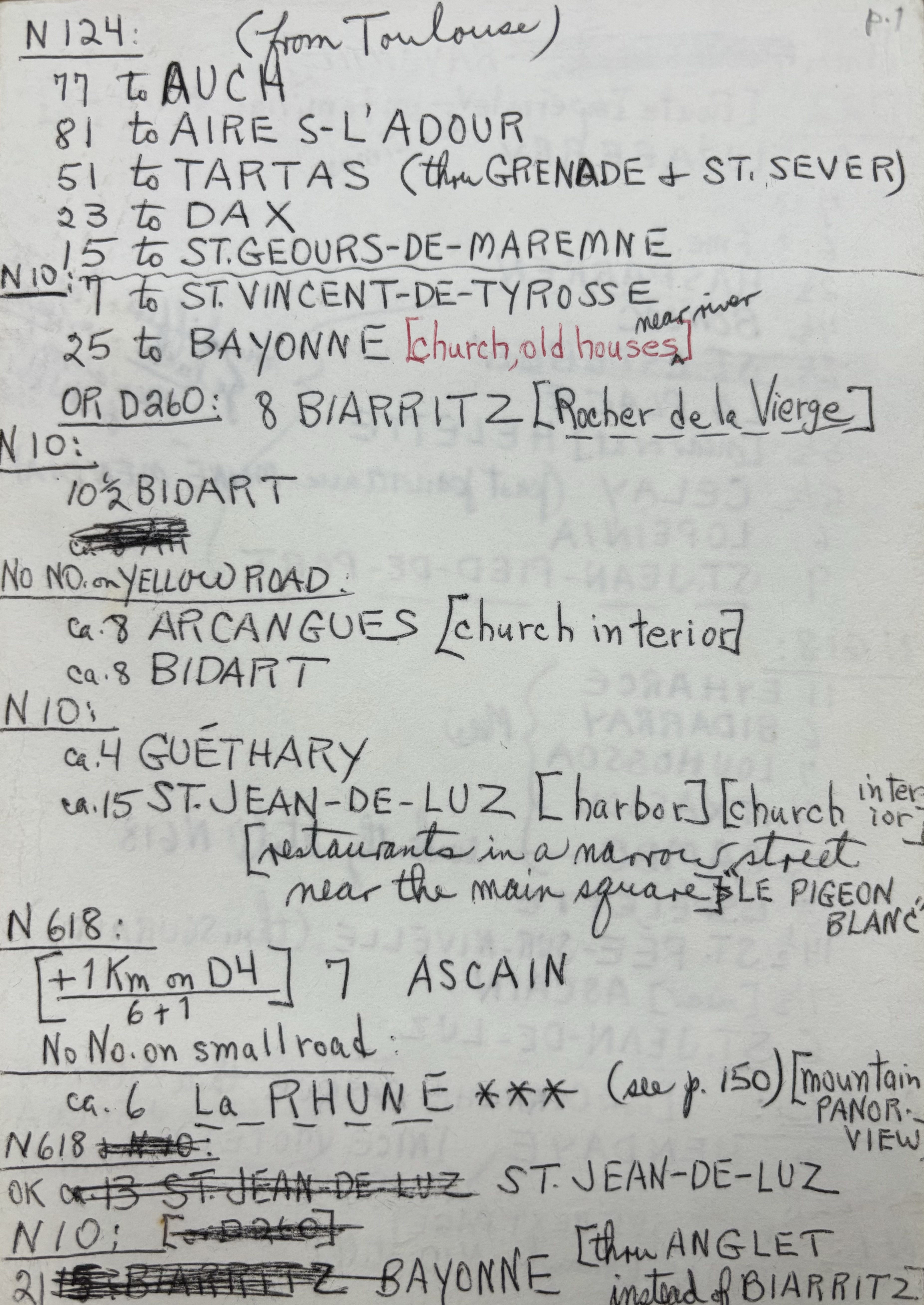 N124: (from Toulouse)
77 to AUCH
81 to AIRE S-L’ADOUR
51 to TARTAS (thru GRENADE & ST. SEVER)
23 to DAX
15 to ST. GEOURS-DE-MAREMNE
_____________________________________________________________
N10:
7 to ST. VINCENT-TE-TYROSSE
25 to BAYONNE [church, old houses, near river]
OR D260: 8 BIARRITZ [Rocher de le Vierge]
N10:
10½ BIDART
ca.8 AR
NO NO. on YELLOW ROAD: 
ca.8 ARCANGUES [church interior]
ca. BIDART
N10:
ca.4 GUĒTHARY
ca. 15 ST. JEAN-DE-LUZ [harbor] [church interior]
 [restaurants in a narrow street
 Near the main square] “LE PIGEON BLANC”
N618: 
[+ 1Km on D4] 7 ASCAIN
 6 + 1
No No. on small road: 
ca. 6 L a R H U N E *** (see p.150) [mountain PANOR VIEW]
N618& N10:
OK ca.13 ST. JEAN-DE-LUZ ST. JEAN-DE-LUZ
N10: [OR d260]
21 15: BIARRITZ  BAYONNE [thru ANGLET 
     instead of BIARRITZ]