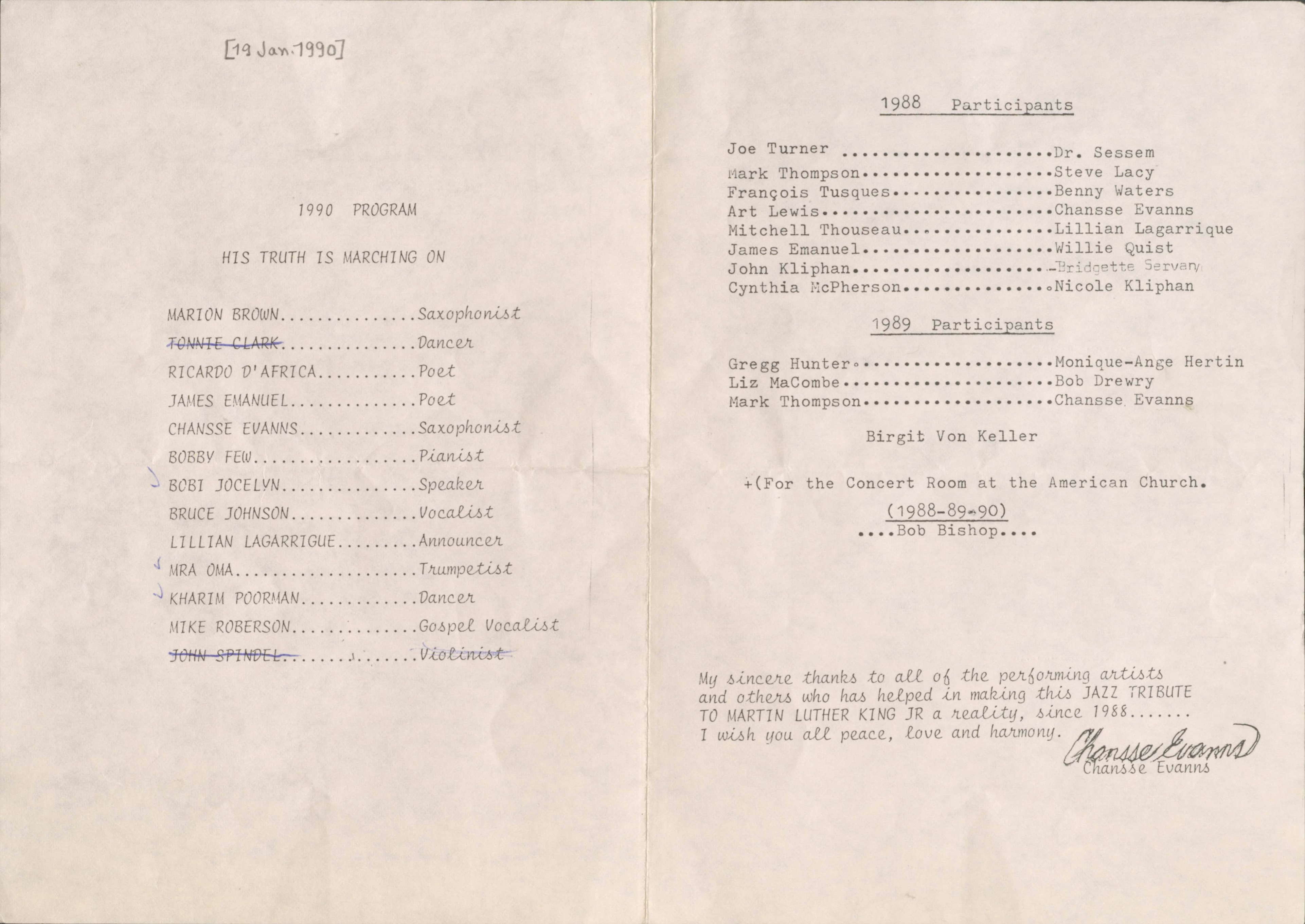 [19 Jan. 1990]

1990 PROGRAM

HIS TRUTH IS MARCHING ON

MARION BROWN Saxophonist
TONNIE CLARK Dancer
RICARDO D’AFRICA Poet
JAMES EMANUEL Poet
CHANSSE EVANNS Saxophonist
BOBBY FEW Pianist
BOBI JOCELYN Vocalist
LILLIAN LAGARRIGUE Announcer
MRA OMA Trumpetist
KHARIM POORMAN Dancer
MIKE ROBERSON Gospel Voice
JOHN SPINDEL Violinist


1988 Participants

Joe Turner Dr. Sessem
March Thompson Steve Lacy
François Tusques Benny Waters
Art Lewis Chansse Evanns
Mitchell Thouseau Lillian Lagarrique
James Emanuel Willie Qist
John Kliphan Bridget Servan
Cynthia McPherson Nicole Kliphan

1989 Participants

Gregg Hunger Monique-Ange Hertin
Liz MaCombe Bob Drewry
Mark Thompson Chansse Evanns

Birgit Von Keller

+(For the Concert Room at the American Church.
(1988-89-90)
....Bob Bishop....
