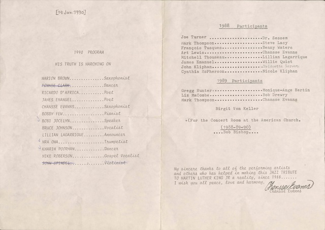[19 Jan. 1990]

1990 PROGRAM

HIS TRUTH IS MARCHING ON

MARION BROWN Saxophonist
TONNIE CLARK Dancer
RICARDO D’AFRICA Poet
JAMES EMANUEL Poet
CHANSSE EVANNS Saxophonist
BOBBY FEW Pianist
BOBI JOCELYN Vocalist
LILLIAN LAGARRIGUE Announcer
MRA OMA Trumpetist
KHARIM POORMAN Dancer
MIKE ROBERSON Gospel Voice
JOHN SPINDEL Violinist


1988 Participants

Joe Turner Dr. Sessem
March Thompson Steve Lacy
François Tusques Benny Waters
Art Lewis Chansse Evanns
Mitchell Thouseau Lillian Lagarrique
James Emanuel Willie Qist
John Kliphan Bridget Servan
Cynthia McPherson Nicole Kliphan

1989 Participants

Gregg Hunger Monique-Ange Hertin
Liz MaCombe Bob Drewry
Mark Thompson Chansse Evanns

Birgit Von Keller

+(For the Concert Room at the American Church.
(1988-89-90)
....Bob Bishop....
