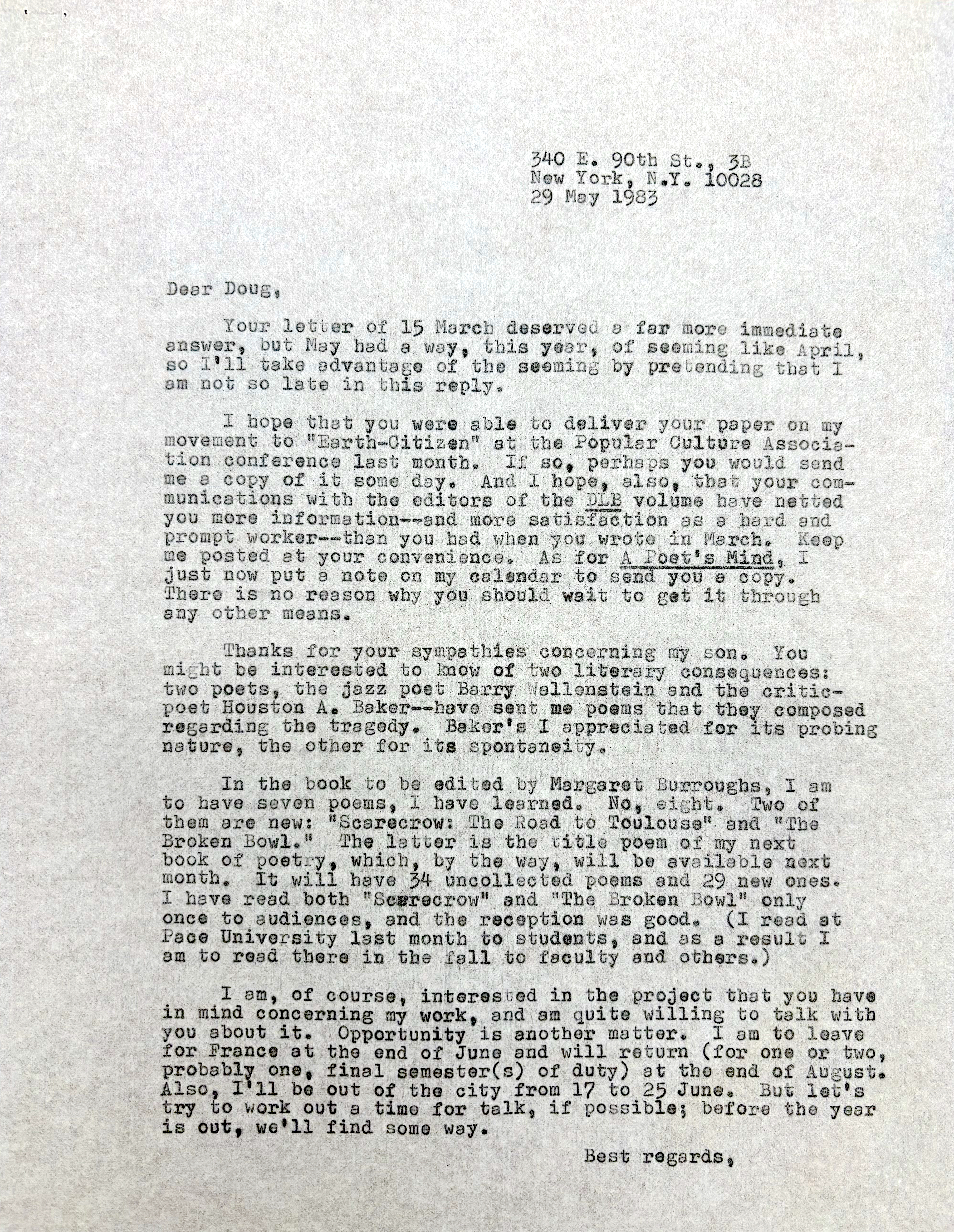         340 E. 90th St., 3B
        New York, N.Y. 10028
        29 May 1983

Dear Doug,

 Your letter of 25 March deserved a far more immediate
Answer, but May had a way, this year, of seeming like April,
so I’ll take advantage of the seeming by pretending that I
am not late in this reply.

 I hope that you were able to deliver your paper on my
movement to “Earth-Citizen” at the Popular Culture Associa-
tion conference last month. If so, perhaps you would send
me a copy of it some day. And I hope, also, that  your com-
munication with the editors of the DLB volume have netted
you more information--and more satisfaction as a hard and
prompt worker-- than you had when you wrote in March. Keep
me posted at your convenience. As for A Poet’s Mind, I
just now put a note on my calendar to send you a copy.
There is no reason why you should wait to get it through
any other means.

 Thanks for your sympathies concerning my son. You
might be interested to know of two literary consequences:
two poets, the jazz poet Barry Wallenstein and the critic-
poet Houston A. Baker--have sent me poems that they composed regarding the tragedy. Baker’s I appreciated for its probing
nature, the other for its spontaneity.

 In the book to be edited by Margaret Burroughs, I am
to have seven poems, I have learned. No, eight. Two of 
them are new: “Scarecrow: The Road to Toulouse” and “The 
Broken Bowl.”  The latter is the title poem of my next
book of poetry, which, by the way, will be available next month. It will have 34 uncollected poems and 29 new ones.
I have read both “Scarecrow” and “The Broken Bowl” only
once to audiences, and the reception was good. (I read at
Pace University last month to students, and as a result I
am to read there in the fall to faculty and others.)

 I am, of course, interested in the project that you have
in mind concerning my work, and am quite willing to talk with 
you about it. Opportunity is another matter. I am to leave
for France at the end of June and will return (for one or two,
probably one, final semester(s) of duty) at the end of August.
Also, I’ll be out of the city from 17 to 25 June. But let’s
try to work out a time for talk, if possible; before the year is out, we’ll find some way.

       Best regards, 