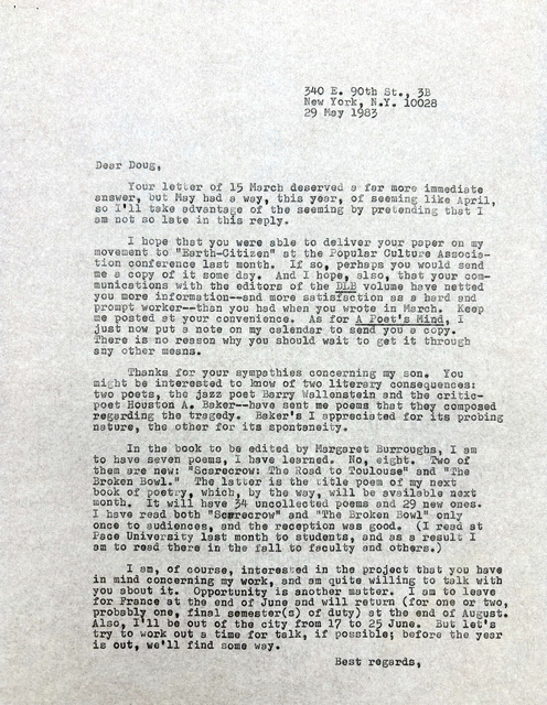         340 E. 90th St., 3B
        New York, N.Y. 10028
        29 May 1983

Dear Doug,

 Your letter of 25 March deserved a far more immediate
Answer, but May had a way, this year, of seeming like April,
so I’ll take advantage of the seeming by pretending that I
am not late in this reply.

 I hope that you were able to deliver your paper on my
movement to “Earth-Citizen” at the Popular Culture Associa-
tion conference last month. If so, perhaps you would send
me a copy of it some day. And I hope, also, that  your com-
munication with the editors of the DLB volume have netted
you more information--and more satisfaction as a hard and
prompt worker-- than you had when you wrote in March. Keep
me posted at your convenience. As for A Poet’s Mind, I
just now put a note on my calendar to send you a copy.
There is no reason why you should wait to get it through
any other means.

 Thanks for your sympathies concerning my son. You
might be interested to know of two literary consequences:
two poets, the jazz poet Barry Wallenstein and the critic-
poet Houston A. Baker--have sent me poems that they composed regarding the tragedy. Baker’s I appreciated for its probing
nature, the other for its spontaneity.

 In the book to be edited by Margaret Burroughs, I am
to have seven poems, I have learned. No, eight. Two of 
them are new: “Scarecrow: The Road to Toulouse” and “The 
Broken Bowl.”  The latter is the title poem of my next
book of poetry, which, by the way, will be available next month. It will have 34 uncollected poems and 29 new ones.
I have read both “Scarecrow” and “The Broken Bowl” only
once to audiences, and the reception was good. (I read at
Pace University last month to students, and as a result I
am to read there in the fall to faculty and others.)

 I am, of course, interested in the project that you have
in mind concerning my work, and am quite willing to talk with 
you about it. Opportunity is another matter. I am to leave
for France at the end of June and will return (for one or two,
probably one, final semester(s) of duty) at the end of August.
Also, I’ll be out of the city from 17 to 25 June. But let’s
try to work out a time for talk, if possible; before the year is out, we’ll find some way.

       Best regards, 